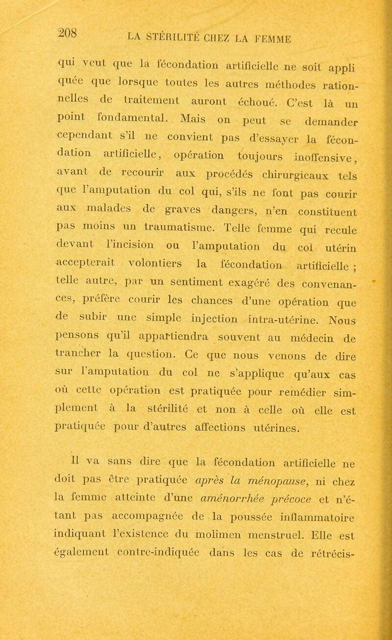 qui veut que la fécondation artificielle ne soit appli quée que lorsque toutes les autres méthodes ration- nelles de traitement auront échoué. C'est là un point fondamental. Mais on peut se demander cependant s'il ne convient pas d'essayer la fécon- dation arlificielle, opération toujours inoffensive, avant de recourir aux procédés chirurgicaux tels que l'amputation du col qui, s'ils ne font pas courir aux malades de graves dangers, n'en constituent pas moins un traumatisme. Telle femme qui recule devant l'incision ou l'amputation du col utérin accepterait volontiers la fécondation artificielle ; telle autre, par un sentiment exagéré des convenan- ces, préfère courir les chances d'une opération que de subir une simple injection intra-utérine. Nous pensons qu'il appartiendra souvent au médecin de trancher la question. Ce que nous venons de dire sur l'amputation du col ne s'applique qu'aux cas où cette opération est pratiquée pour remédier sim- plement à la stérilité et non à celle où elle est pratiquée pour d'autres affections utérines. 11 va sans dire que la fécondation artificielle ne doit pas être pratiquée après la ménopause, ni chez la femme atteinte d'une aménorrhée précoce et n'é- tant pas accompagnée de la poussée inflammatoire indiquant l'existence du molimen menstruel. Elle est également conlre-indiquée dans les cas de rétrécis-