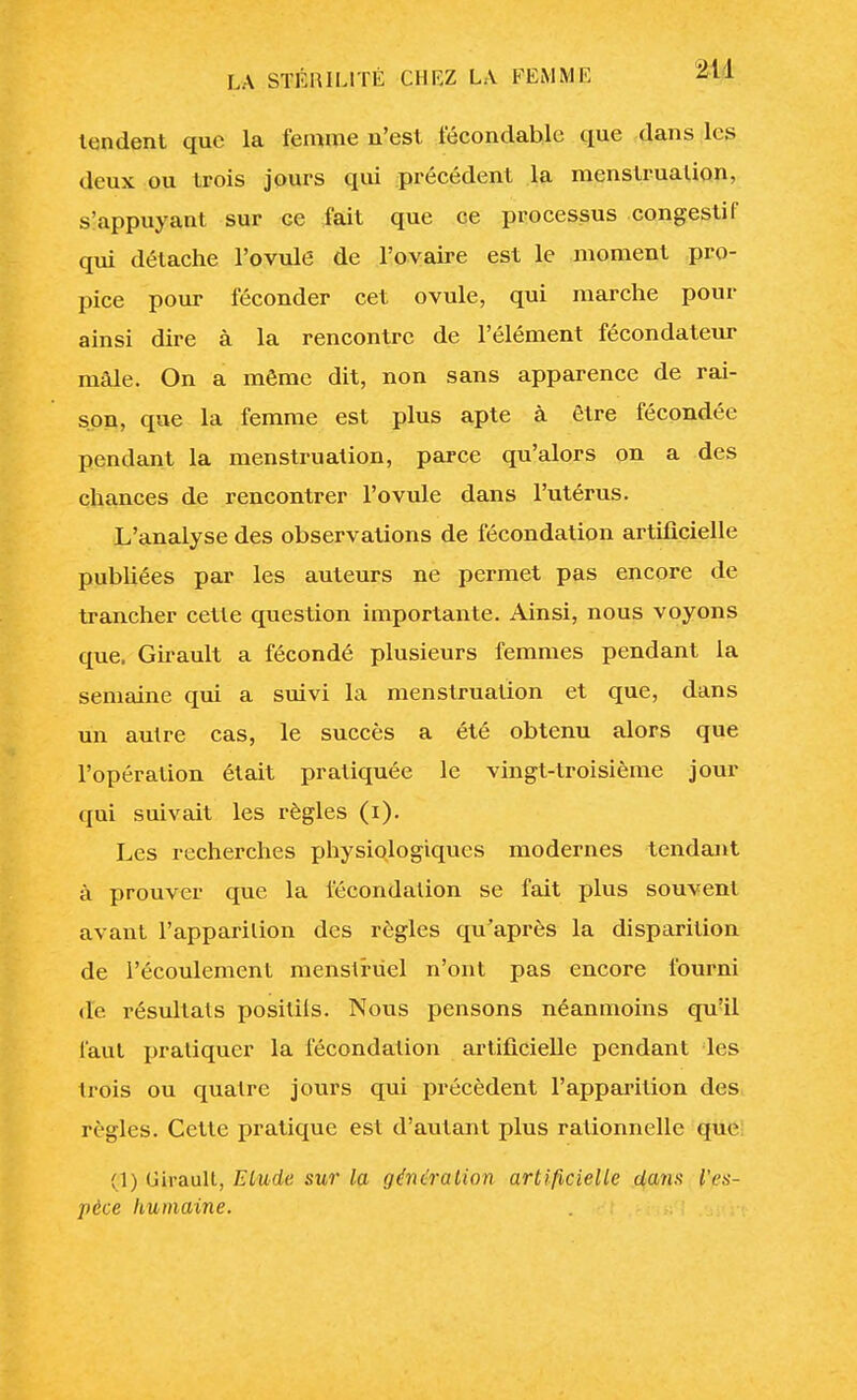 tondent que la femme n'est fécondable que dans Les deux ou trois jours qui précédent la menstruation, s'appuyant sur ce fait que ce processus congestif qui détache l'ovule de l'ovaire est le moment pro- pice pour féconder cet ovule, qui marche pour ainsi dire à la rencontre de l'élément fécondateur mâle. On a même dit, non sans apparence de rai- son, que la femme est plus apte à être fécondée pendant la menstruation, parce qu'alors on a des chances de rencontrer l'ovule dans l'utérus. L'analyse des observations de fécondation artificielle publiées par les auteurs ne permet pas encore de trancher cette question importante. Ainsi, nous voyons que. Girault a fécondé plusieurs femmes pendant la semaine qui a suivi la menstruation et que, dans un autre cas, le succès a été obtenu alors que l'opération était pratiquée le vingt-troisième jour qui suivait les règles (i). Les recherches physiologiques modernes tendant à prouver que la fécondation se fait plus souvent avant l'apparition des règles qu'après la disparition de l'écoulement menstruel n'ont pas encore fourni de résultats positils. Nous pensons néanmoins qu'il faut pratiquer la fécondation artificielle pendant des trois ou quatre jours qui précèdent l'apparition des règles. Cette pratique est d'autant plus rationnelle que (1) Uirault, Elude sur la génération artificielle dans l'es- pèce humaine.