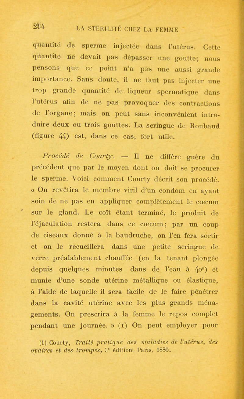 quantité de sperme injectée dans l'utérus. Celle quantité ne devait pas dépasser une goutte; nous pensons que ce point n'a pas une aussi grande importance. Sans doute, il ne faut pas injecter une trop grande quantité de liqueur spermatique dans l'utérus afin de ne pas provoquer des contractions de l'organe; mais on peut sans inconvénient intro- duire deux ou trois gouttes. La seringue de Roubaud (figure 44) est, dans ce cas, fort utile. Procédé de Courty. — Il ne diffère guère du précédent que par le moyen dont on doit se procurer le sperme. Voici comment Courty décrit son procédé. « On revêtira le membre viril d'un condom en ayant soin de ne pas en appliquer complètement le cœcum sur le gland. Le coït étant terminé, le produit de l'éjaculation restera dans ce cœcum; par un coup de ciseaux donné à la baudruche, on l'en fera sortir et on le recueillera dans une petite seringue de verre préalablement chauffée (en la tenant plongée depuis quelques minutes dans de l'eau à 4°°) et munie d'une sonde utérine métallique ou élastique, à l'aide de laquelle il sera facile de le faire pénétrer dans la cavité utérine avec les plus grands ména- gements. On prescrira à la femme le repos complet pendant une journée. » (i) On peut employer pour (1) Courty, Traité pratique des maladies de l'utérus, des ovaires et des trompes, 3' édition. Paris, 1880.