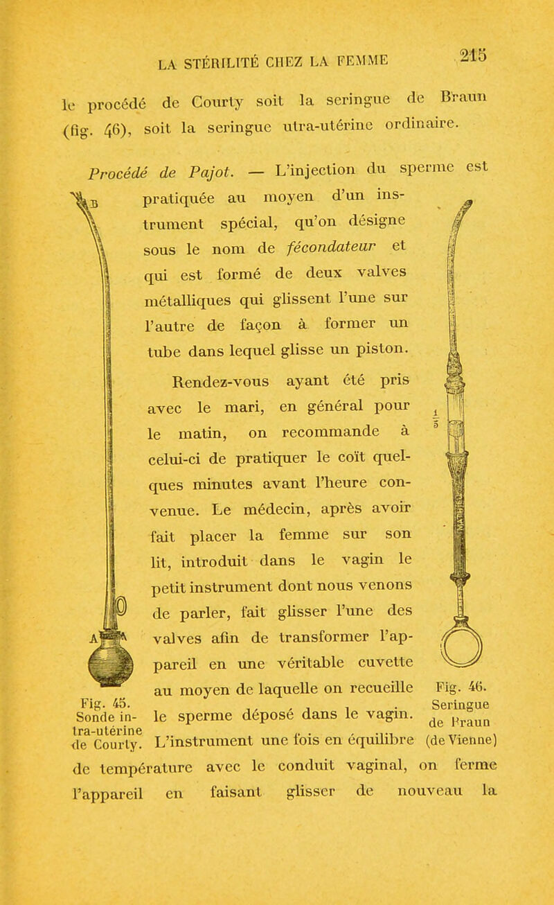 le procédé de Courly soit la seringue de Braun (fig. 46), soit la seringue utra-utérine ordinaire. Procédé de Pajot. — L'injection du sperme est pratiquée au moyen d'un ins- trument spécial, qu'on désigne sous le nom de fécondateur et qui est formé de deux valves métalliques qui glissent l'une sur l'autre de façon à former un tube dans lequel glisse un piston. Rendez-vous ayant été pris avec le mari, en général pour le matin, on recommande à celui-ci de pratiquer le coït quel- ques minutes avant l'heure con- venue. Le médecin, après avoir fait placer la femme sur son lit, introduit dans le vagin le petit instrument dont nous venons de parler, fait glisser l'une des valves afin de transformer l'ap- pareil en une véritable cuvette au moyen de laquelle on recueille le sperme déposé dans le vagin. <le Courly. L'instrument une lois en équilibre (de Vienne) de température avec le conduit vaginal, on ferme l'appareil en faisant glisser de nouveau la Fig. 45. Sonde in- tra-utérine Fig. 46. Seringue de Hraun