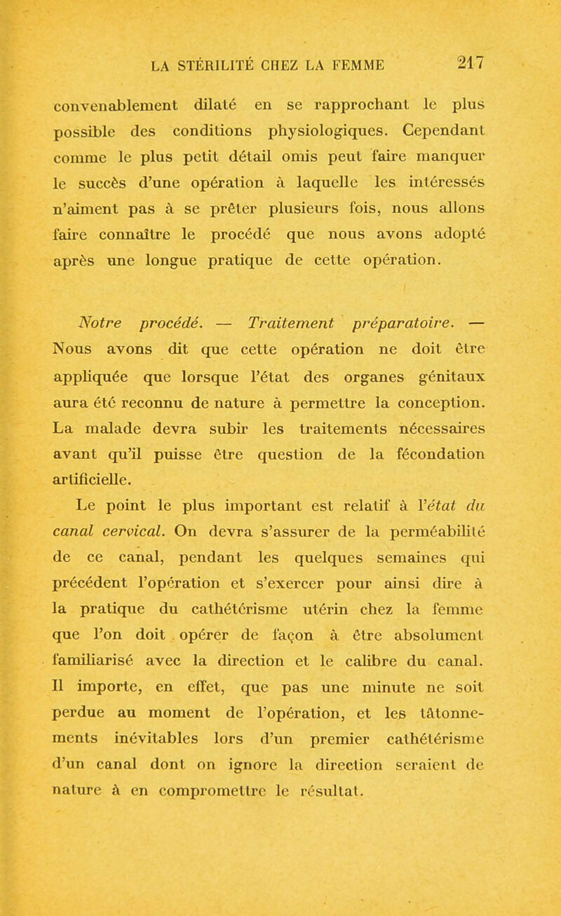 convenablement dilaté en se rapprochant le plus possible des conditions physiologiques. Cependant comme le plus petit détail omis peut faire manquer le succès d'une opération à laquelle les intéressés n'aiment pas à se prêter plusieurs fois, nous allons faire connaître le procédé que nous avons adopté après une longue pratique de cette opération. Notre procédé. — Traitement préparatoire. — Nous avons dit que cette opération ne doit être appliquée que lorsque l'état des organes génitaux aura été reconnu de nature à permettre la conception. La malade devra subir les traitements nécessaires avant qu'il puisse être question de la fécondation artificielle. Le point le plus important est relatif à Y état du canal cervical. On devra s'assurer de la perméabilité de ce canal, pendant les quelques semaines qui précédent l'opération et s'exercer pour ainsi dire à la pratique du cathétérisme utérin chez la femme que l'on doit opérer de façon à être absolument familiarisé avec la direction et le calibre du canal. Il importe, en effet, que pas une minute ne soit perdue au moment de l'opération, et les tâtonne- ments inévitables lors d'un premier cathétérisme d'un canal dont on ignore la direction seraient de nature à en compromettre le résultai.