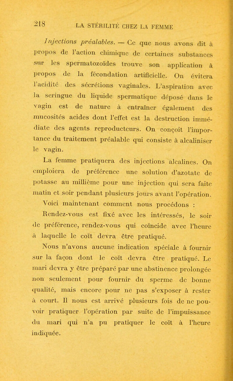 /njections préalables. — Ce que nous avons dit à propos de l'action chimique de certaines substances sur les spermatozoïdes trouve son application à propos de la fécondation artificielle. On évitera l'acidité des sécrélions vaginales. L'aspiration avec la seringue du liquide spermatique déposé dans le vagin est de nature à entraîner également des mucosités acides dont l'effet est la destruction immé- diate des agents reproducteurs. On conçoit l'impor- tance du traitement préalable qui consiste à alcaliniser le vagin. La femme pratiquera des injections alcalines. On emploiera de préférence une solution d'azotate de potasse au millième pour une injection qui sera faite matin et soir pendant plusieurs jours avant l'opération. Voici maintenant comment nous procédons : Rendez-vous est fixé avec les intéressés, le soir de préférence, rendez-vous qui coïncide avec l'heure à laquelle le coït devra être pratiqué. Nous n'avons aucune indication spéciale à fournir sur la façon dont le coït devra être pratiqué. Le mari devra y être préparé par une abstinence prolongée non seulement pour fournir du sperme de bonne qualité, mais encore pour ne pas s'exposer à rester à court. Il nous est arrivé plusieurs fois de ne pou- voir pratiquer l'opération par suite de l'impuissance du mari qui n'a pu pratiquer le coït à l'heure indiquée.