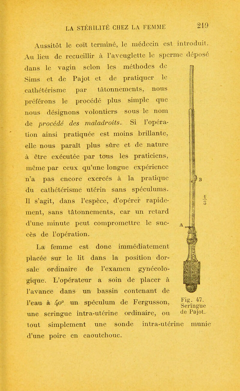 21-9 Aussitôt le coït terminé, le médecin est introduit. Au lieu de recueillir cà l'aveuglette le sperme déposé dans le vagin selon les méthodes de Sims et de Pajot et de pratiquer le cathétérisme par tâtonnements, nous préférons le procédé plus simple que nous désignons volontiers sous le nom de procédé des maladroits. Si l'opéra- tion ainsi pratiquée est moins brillante, elle nous paraît plus sûre et de nature à être exécutée par tous les praticiens, môme par ceux qu'une longue expérience n'a pas encore exercés à la pratique du cathétérisme utérin sans spéculums. Il s'agit, dans l'espèce, d'opérer rapide- ment, sans tâtonnements, car un retard d'une minute peut compromettre le suc- cès de l'opération. La femme est donc immédiatement placée sur le ht dans la position dor- sale ordinaire de l'examen gynécolo- gique. L'opérateur a soin de placer à l'avance dans un bassin contenant de l'eau à 4o° un spéculum de Fergusson, une seringue intra-utérine ordinaire, ou tout simplement une sonde intra-utérine munie d'une poire en caoutchouc. Fig. 47. Seringue de Pajot.