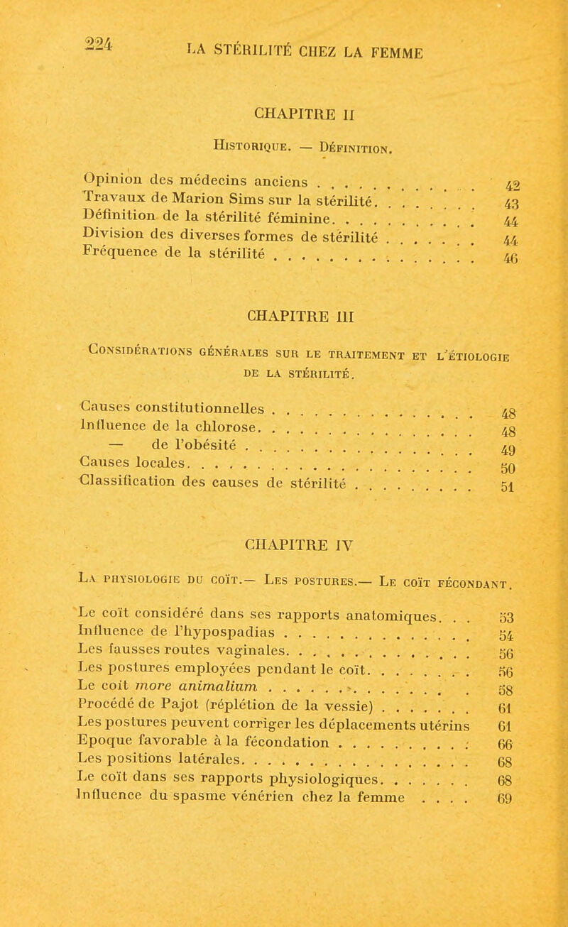 CHAPITRE II Historique. — Définition. Opinion des médecins anciens 4^ Travaux de Marion Sims sur la stérilité 43 Définition de la stérilité féminine 44 Division des diverses formes de stérilité \ \ 44 Fréquence de la stérilité \ W) CHAPITRE III Considérations générales sur le traitement et l'étiologie de la stérilité. Causes constitutionnelles 43 Inlluence de la chlorose 48 — de l'obésité 4g Causes locales gg Classification des causes de stérilité 51 CHAPITRE IV La physiologie du coït.— Les postures.— Le coït fécondant. Le coït considéré dans ses rapports anatomiques. . . 53 Inlluence de l'hypospadias 54 Les fausses routes vaginales 06 Les postures employées pendant le coït nG Le coït more animalium ....... 38 Procédé de Pajot (réplétion de la vessie) ' . 61 Les postures peuvent corriger les déplacements utérins Gl Epoque favorable à la fécondation 66 Les positions latérales 68 Le coït dans ses rapports physiologiques 68 Influence du spasme vénérien chez la femme .... 69