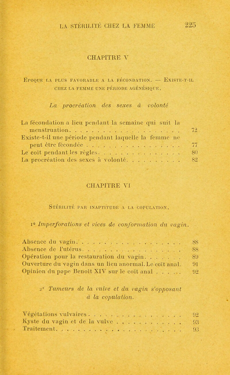 CHAPITRE V Epoque la plus favorable a la fécondation. — Existe-t-il chez la femme une période agénésiqi e. La procréation des sexes à volonté La fécondation a lien pendant la semaine qui suit la menstruation 72 Existe-t-il une période pendant laquelle la femme ne peut être fécondée . 77 Le coït pendant les règles 80 La procréation des sexes à volonté 82 CHAPITRE VI Stérilité par inaptitude a la copulation. i° Imperforalions et vices de conformation du vagin. Absence du vagin. , 88 Absence de l'utérus 88 Opération pour la restauration du vagin 89 Ouverture du vagin dans un lieu anormal. Le coït anal. 91 Opinion du pape Renoît XIV sur le coït anal 92 2° Tumeurs de la vulve et du vagin s'opposant à la copulation. Végétations vulvaircs 92 Kyste du vagin et de la vulve 93 Traitement *, . . . 93