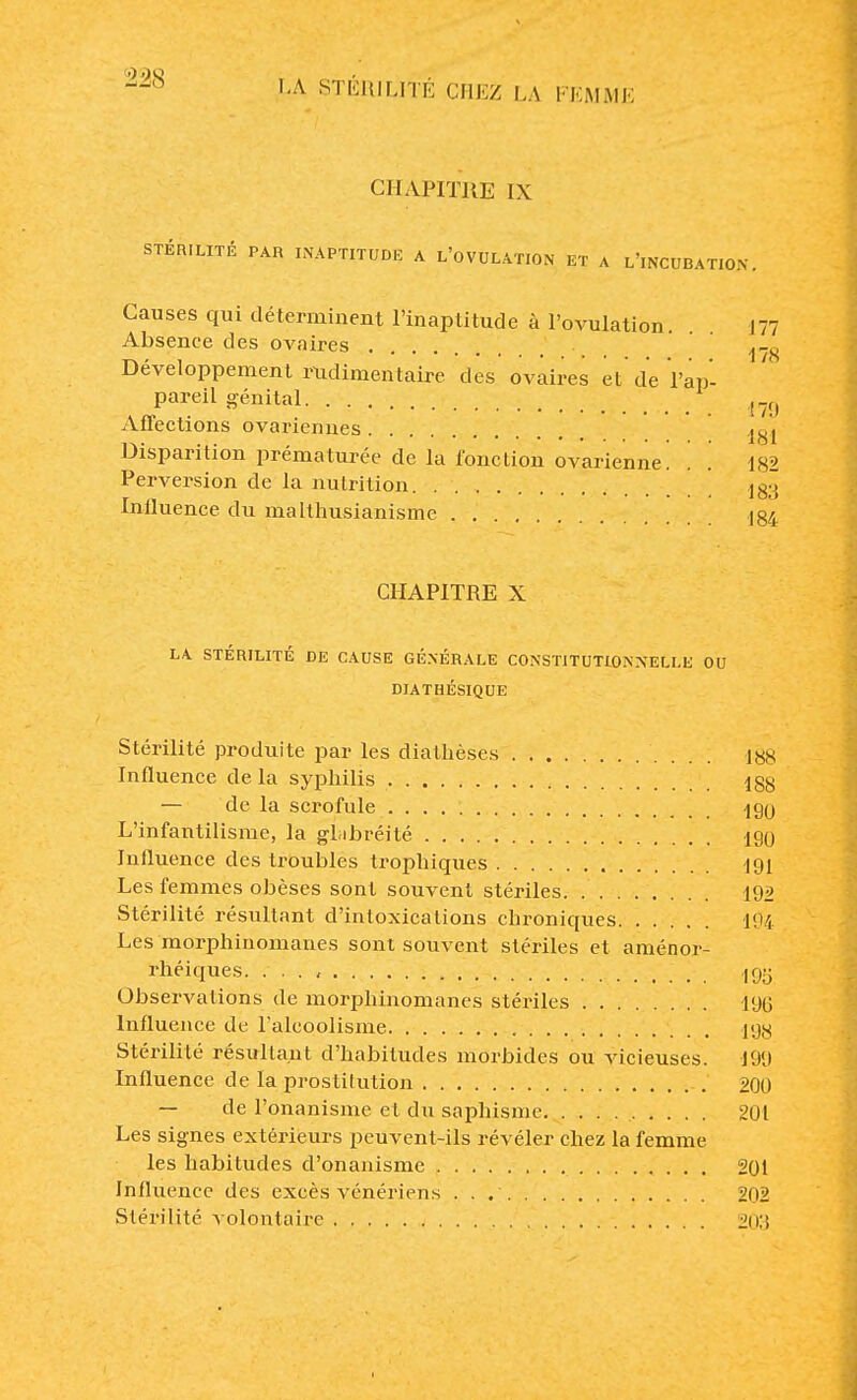 CHAPITRE IX STÉRILITÉ PAR INAPTITUDE A L'OVULATION ET A L'iNCUBATION. Causes qui déterminent l'inaptitude à l'ovulation. 177 Absence des ovaires ^ Développement mdimentaire des ovaires et de l'ap- •' pareil génital f .() Affections ovariennes i-gj Disparition prématurée de la fonction ovarienne. . '. 182 Perversion de la nutrition j83 Influence du malthusianisme J84 CHAPITRE X LA STÉRILITÉ DE CAUSE GÉNÉRALE CONSTITUTIONNELLE OU DIATHÉSIQUE Stérilité produite par les diathèses 188 Influence de la syphilis 188 — de la scrofule ign L'infantilisme, la gbibréité 190 Influence des troubles trophiques 191 Les femmes obèses sont souvent stériles 192 Stérilité résultant d'intoxications chroniques 194 Les morphinomanes sont souvent stériles et aménor- rhéiques. . . . , 195 Observations de morphinomanes stériles 196 Influence de l'alcoolisme igg Stérilité résultant d'habitudes morbides ou vicieuses. 199 Influence de la prostitution 200 — de l'onanisme et du saphxsme 201 Les signes extérieurs peuvent-ils révéler chez la femme les habitudes d'onanisme 201 Influence des excès vénériens 202 Stérilité volontaire 203