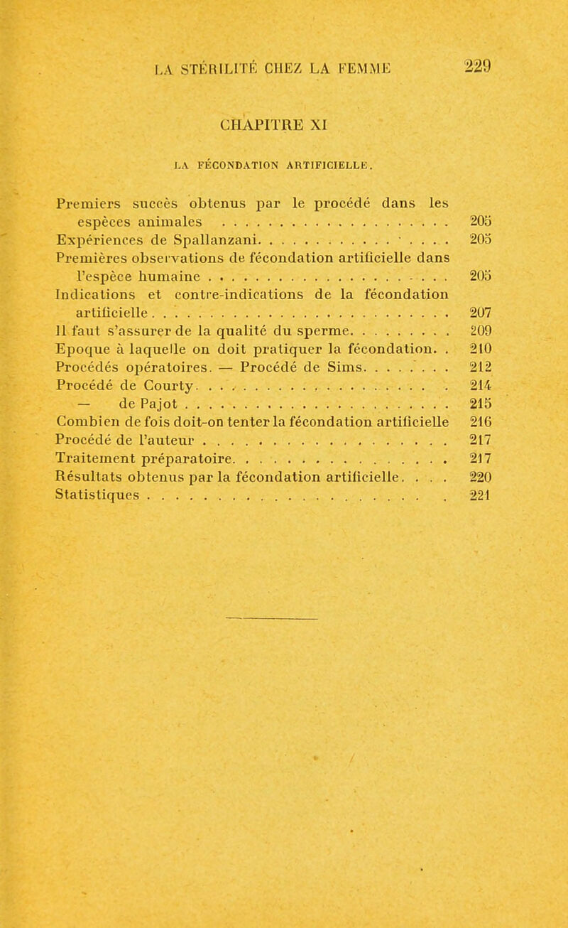 CHAPITRE XI LA FÉCONDATION ARTIFICIELLE. Premiers succès obtenus par le procédé dans les espèces animales 205 Expériences de Spallanzani .... 205 Premières observations de fécondation artificielle dans l'espèce humaine 205 Indications et contre-indications de la fécondation artificielle 207 Il faut s'assurer de la qualité du sperme 209 Epoque à laquelle on doit pratiquer la fécondation. . 210 Procédés opératoires. — Procédé de Sims 212 Procédé de Courty 214 — de Pajot 215 Combien de fois doit-on tenter la fécondation artificielle 216 Procédé de l'auteur 217 Traitement préparatoire 217 Résultats obtenus par la fécondation artificielle. . . . 220 Statistiques 221