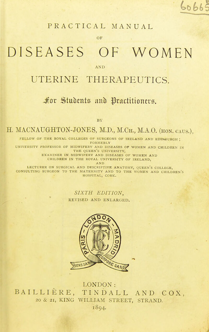 PRACTICAL MANUAL OF DISEASES OF WOMEN AND UTERINE THERAPEUTICS. Jov Students ani) practitioners. BY H. MACNAUG-HTON-JONES, M.D., M.Ch., M.A.O. (HON. CAUS.), FELLOW OF THE ROYAL COLLEGES OF SURGEONS OF IRELAND AND EDINBURGH ; FORMERLY UNIVERSITY PROFESSOR OF MIDWIFERY AND DISEASES OF WOMEN AND CHILDREN IN THE QUEEN'S UNIVERSITY, EXAMINER IN MIDWIFERY AND DISEASES OF WOMEN AND CHILDREN IN THE ROYAL UNIVERSITY OF IRELAND, AND LECTURER ON SURGICAL AND DESCRIPTIVE ANATOMY, QUEEN'S COLLEGE, CONSULTING SURGEON TO THE MATERNITY AND TO THE WOMEN AND CHILDREN'S HOSPITAL, CORK. SIXTH EDITION, REVISED AND ENLARGED. LONDON: BAILLIEKE, TINDALL AND COX, 20 & 21, KING WILLIAM STREET, STRAND. 1894.