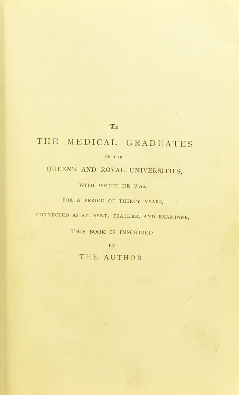 THE MEDICAL GRADUATES OF THE QUEEN'S AND ROYAL UNIVERSITIES, WITH WHICH HE WAS, FOR A PERIOD OF THIRTY YEARS, CONNECTED AS STUDENT, TEACHER, AND EXAMINER, THIS BOOK IS INSCRIBED BY THE AUTHOR