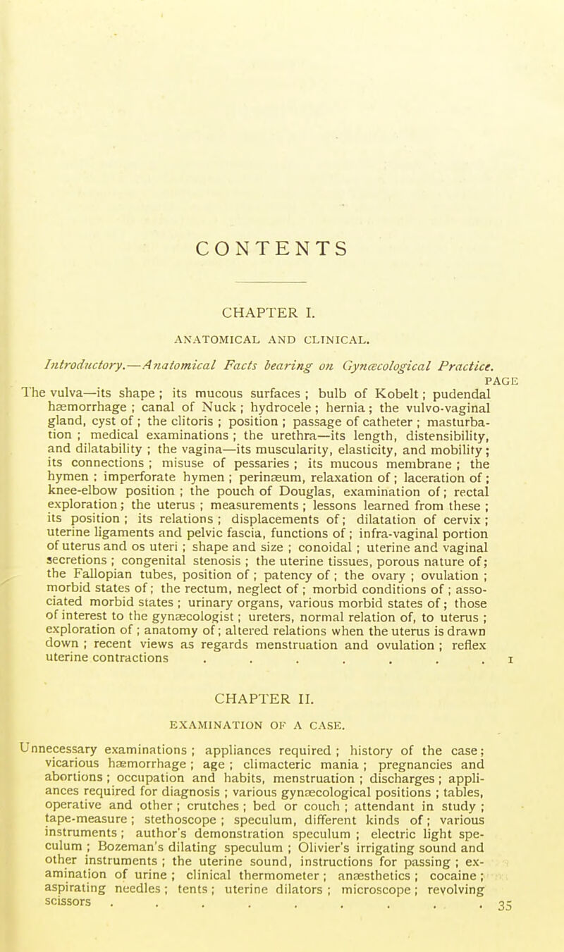 CONTENTS CHAPTER I. ANATOMICAL AND CLINICAL. Introductory.—Anatomical Facts bearing on Gyncecological Practice. PAGE The vulva—its shape ; its mucous surfaces ; bulb of Kobelt; pudendal haemorrhage ; canal of Nuck ; hydrocele ; hernia; the vulvo-vaginal gland, cyst of ; the clitoris ; position ; passage of catheter ; masturba- tion ; medical examinations ; the urethra—its length, distensibility, and dilatability ; the vagina—its muscularity, elasticity, and mobility; its connections ; misuse of pessaries ; its mucous membrane ; the hymen : imperforate hymen ; perinseum, relaxation of; laceration of; knee-elbow position ; the pouch of Douglas, examination of; rectal exploration; the uterus ; measurements; lessons learned from these ; its position ; its relations ; displacements of; dilatation of cervix; uterine ligaments and pelvic fascia, functions of; infra-vaginal portion of uterus and os uteri ; shape and size ; conoidal ; uterine and vaginal secretions ; congenital stenosis ; the uterine tissues, porous nature of; the Fallopian tubes, position of ; patency of; the ovary ; ovulation ; morbid states of; the rectum, neglect of ; morbid conditions of ; asso- ciated morbid states ; urinary organs, various morbid states of; those of interest to the gynaecologist; ureters, normal relation of, to uterus ; exploration of ; anatomy of; altered relations when the uterus is drawn down ; recent views as regards menstruation and ovulation ; reflex uterine contractions ....... i CHAPTER II. EXAMINATION OF A CASE. Unnecessary examinations; appliances required; history of the case; vicarious hasmorrhage ; age ; climacteric mania ; pregnancies and abortions ; occupation and habits, menstruation ; discharges; appli- ances required for diagnosis ; various gynaecological positions ; tables, operative and other ; crutches ; bed or couch ; attendant in study ; tape-measure; stethoscope ; speculum, different kinds of; various instruments ; author's demonstration speculum ; electric light spe- culum ; Bozeman's dilating speculum ; Olivier's irrigating sound and other instruments ; the uterine sound, instructions for passing ; ex- amination of urine ; clinical thermometer ; anesthetics ; cocaine ; aspirating needles ; tents ; uterine dilators ; microscope ; revolving scissors ...... . .