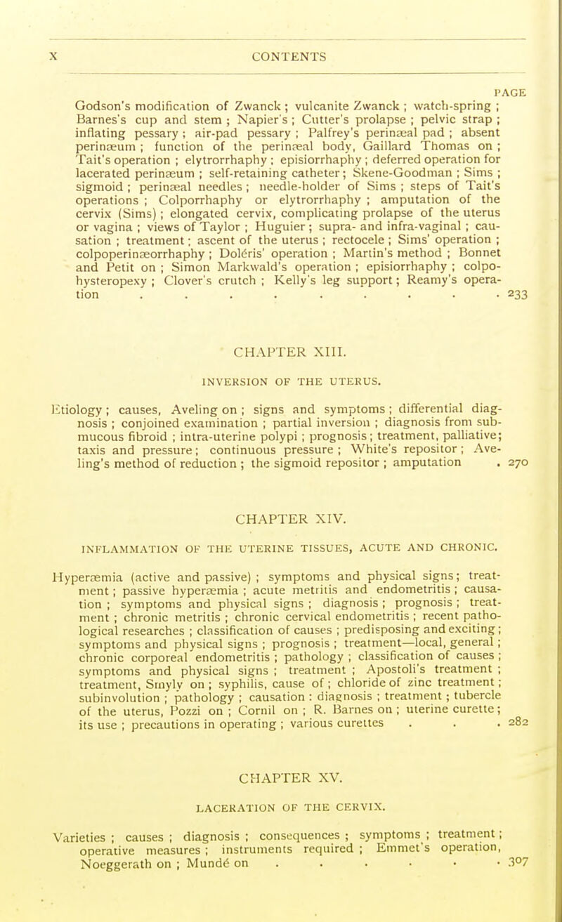 PAGE Godson's modification of Zwanck ; vulcanite Zwanck ; watch-spring ; Barnes's cup and stem ; Napier's ; Cutter's prolapse ; pelvic strap ; inflating pessary ; air-pad pessary ; Palfrey's perinseal pad ; absent perinaeum ; function of the perinaeal body, Gaillard Thomas on ; Tait's operation ; elytrorrhaphy : episiorrhaphy ; deferred operation for lacerated perinaeum ; self-retaining catheter; Skene-Goodman ; Sims ; sigmoid ; perinseal needles ; needle-holder of Sims ; steps of Tait's operations ; Colporrhaphy or elytrorrhaphy ; amputation of the cervix (Sims) ; elongated cervix, complicating prolapse of the uterus or vagina ; views of Taylor ; Huguier ; supra- and infra-vaginal ; cau- sation ; treatment; ascent of the uterus ; rectocele ; Sims' operation ; colpoperinseorrhaphy ; DoWris' operation ; Martin's method ; Bonnet and Petit on ; Simon Markwald's operation ; episiorrhaphy ; colpo- hysteropexy ; Clover's crutch ; Kelly's leg support; Reamy's opera- tion ......... 233 CHAPTER XIII. 1NVEKSION OF THE UTERUS. Etiology ; causes, Aveling on ; signs and symptoms ; differential diag- nosis ; conjoined examination ; partial inversion ; diagnosis from sub- mucous fibroid ; intra-uterine polypi ; prognosis; treatment, palliative; taxis and pressure; continuous pressure ; White's repositor ; Ave- ling's method of reduction ; the sigmoid repositor ; amputation . 270 CHAPTER XIV. INFLAMMATION OF THE UTERINE TISSUES, ACUTE AND CHRONIC. Hyperemia (active and passive) ; symptoms and physical signs; treat- ment ; passive hyperemia ; acute metritis and endometritis ; causa- tion ; symptoms and physical signs ; diagnosis ; prognosis ; treat- ment ; chronic metritis ; chronic cervical endometritis ; recent patho- logical researches ; classification of causes ; predisposing and exciting; symptoms and physical signs ; prognosis ; treatment—local, general ; chronic corporeal endometritis ; pathology ; classification of causes ; symptoms and physical signs ; treatment ; Apostoli's treatment ; treatment, Smyly on ; syphilis, cause of; chloride of zinc treatment; subinvolution ; pathology ; causation : diagnosis ; treatment ; tubercle of the uterus, Pozzi on ; Cornil on ; R. Barnes on ; uterine curette; its use ; precautions in operating ; various curettes CHAPTER XV. LACERATION OF THE CERVIX. Varieties ; causes ; diagnosis ; consequences ; symptoms ; treatment; operative measures; instruments required ; Emmet's operation, Noeggerath on ; Mundg on 3°7