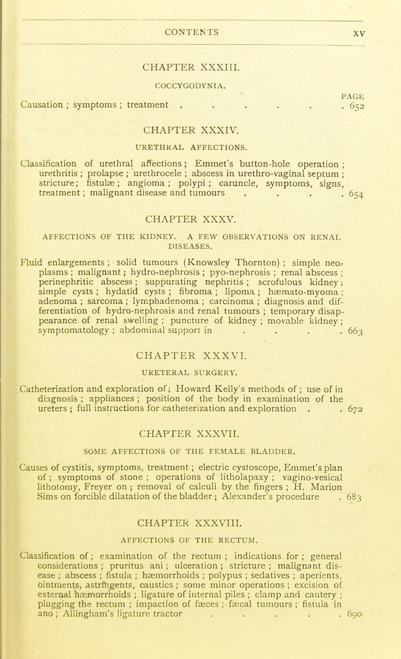 CHAPTER XXXIII. COCCYGODYNIA. PAGE Causation ; symptoms ; treatment ...... 652 CHAPTER XXXIV. URETHRAL AFFECTIONS. Classification of urethral affections; Emmet's button-hole operation ; urethritis ; prolapse ; urethrocele ; abscess in urethro-vaginal septum ; stricture; fistulse; angioma; polypi; caruncle, symptoms, signs, treatment; malignant disease and tumours .... 654 CHAPTER XXXV. AFFECTIONS OF THE KIDNEY. A FEW OBSERVATIONS ON RENAL DISEASES. Fluid enlargements; solid tumours (Knowsley Thornton); simple neor plasms ; malignant; hydro-nephrosis ; pyo-nephrosis ; renal abscess ; perinephritic abscess; suppurating nephritis; scrofulous kidney; simple cysts ; hydatid cysts ; fibroma ; lipoma ; haemato-myoma ; adenoma ; sarcoma ; lymphadenoma ; carcinoma ; diagnosis and dif- ferentiation of hydro-nephrosis and renal tumours ; temporary disap- pearance of renal swelling ; puncture of kidney ; movable kidney ; symptomatology ; abdominal support in ... 663 CHAPTER XXXVI. URETERAL SURGERY. Catheterization and exploration of; Howard Kelly's methods of ; use of in diagnosis ; appliances ; position of the body in examination of the ureters ; full instructions for catheterization and exploration . . 672 CHAPTER XXXVII. SOME AFFECTIONS OF THE FEMALE BLADDER. Causes of cystitis, symptoms, treatment; electric cystoscope, Emmet's plan of; symptoms of stone ; operations of litholapaxy ; vagino-vesical lithotomy, Freyer on ; removal of calculi by the fingers ; H. Marion Sims on forcible dilatation of the bladder; Alexander's procedure . 683 CHAPTER XXXVIII. AFFECTIONS OF THE RECTUM. Classification of; examination of the rectum ; indications for; general considerations ; pruritus ani ; ulceration ; stricture ; malignant dis- ease ; abscess ; fistula ; haemorrhoids ; polypus ; sedatives ; aperients, ointments, astringents, caustics ; some minor operations ; excision of external haemorrhoids ; ligature of internal piles ; clamp and cautery ; plugging the rectum ; impaction of faeces ; faecal tumours; fistula in ano ; Allingham's ligature tractor ..... 690