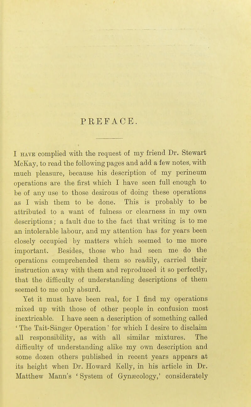 PREFACE. I have complied with the request of my friend Dr. Stewart McKay, to read the following pages and add a few notes, with much pleasure, because his description of my perineum operations are the first which I have seen full enough to be of any use to those desirous of doing these operations as I wish them to be done. This is probably to be attributed to a want of fulness or clearness in my own descriptions; a fault due to the fact that writing is to me an intolerable labour, and my attention has for years been closely occupied by matters which seemed to me more important. Besides, those who had seen me do the operations comprehended them so readily, carried their instruction away with them and reproduced it so perfectly, that the difficulty of understanding descriptions of them seemed to me only absurd. Yet it must have been real, for I find my operations mixed up with those of other people in confusion most inextricable. I have seen a description of something called ' The Tait-Sanger Operation' for which I desire to disclaim all responsibility, as with all similar mixtures. The difficulty of understanding alike my own description and some dozen others published in recent years appears at its height when Dr. Howard Kelly, in his article in Dr. Matthew Mann's ' System of Gynaecology,' considerately