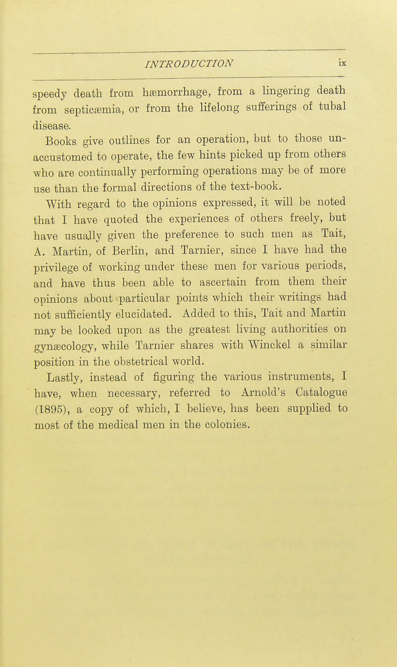 speedy death from haemorrhage, from a lingering death from septicaemia, or from the lifelong sufferings of tubal disease. Books give outlines for an operation, but to those un- accustomed to operate, the few hints picked up from others who are continually performing operations may be of more use than the formal directions of the text-book. With regard to the opinions expressed, it will be noted that I have quoted the experiences of others freely, but have usually given the preference to such men as Tait, A. Martin, of Berlin, and Tarnier, since I have had the privilege of working under these men for various periods, and have thus been able to ascertain from them their opinions about particular points which their writings had not sufficiently elucidated. Added to this, Tait and Martin may be looked upon as the greatest living authorities on gynaecology, while Tarnier shares with Winckel a similar position in the obstetrical world. Lastly, instead of figuring the various instruments, I have, when necessary, referred to Arnold's Catalogue (1895), a copy of which, I believe, has been supplied to most of the medical men in the colonies.