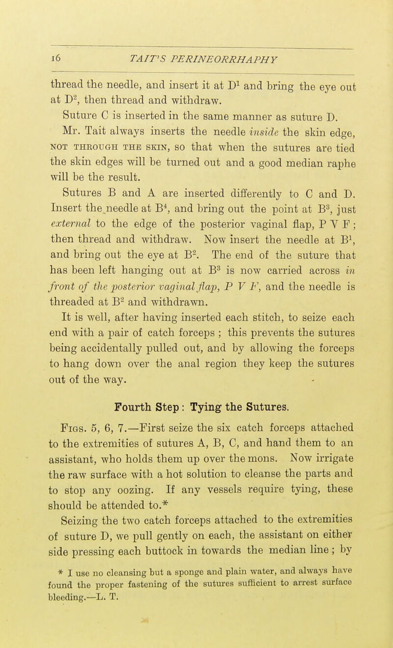 thread the needle, and insert it at D1 and bring the eye out at D2, then thread and withdraw. Suture C is inserted in the same manner as suture D. Mr. Tait always inserts the needle inside the skin edge, not through the skin, so that when the sutures are tied the skin edges will be turned out and a good median raphe will be the result. Sutures B and A are inserted differently to C and D. Insert the.needle at B4, and bring out the point at B3, just external to the edge of the posterior vaginal flap, PYF; then thread and withdraw. Now insert the needle at B1, and bring out the eye at B2. The end of the suture that has been left hanging out at B3 is now carried across in front of the posterior vaginal flap, P V F, and the needle is threaded at B2 and withdrawn. It is well, after having inserted each stitch, to seize each end with a pair of catch forceps ; this prevents the sutures being accidentally pulled out, and by allowing the forceps to hang down over the anal region they keep the sutures out of the way. Fourth Step: Tying the Sutures. Figs, o, 6, 7.—First seize the six catch forceps attached to the extremities of sutures A, B, C, and hand them to an assistant, who holds them up over the mons. Now irrigate the raw surface with a hot solution to cleanse the parts and to stop any oozing. If any vessels require tying, these should be attended to.* Seizing the two catch forceps attached to the extremities of suture D, we pull gently on each, the assistant on either side pressing each buttock in towards the median line ; by * I use no cleansing but a sponge and plain water, and always have found the proper fastening of the sutures sufficient to arrest surface bleeding.—L. T.