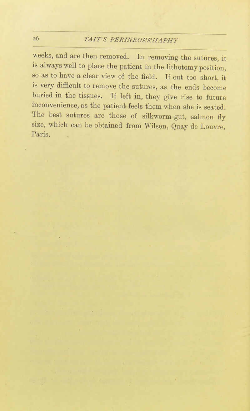weeks, and are then removed. In removing the sutures, it is always well to place the patient in the lithotomy position, so as to have a clear view of the field. If cut too short, it is very difficult to remove the sutures, as the ends become buried in the tissues. If left in, they give rise to future inconvenience, as the patient feels them when she is seated. The best sutures are those of silkworm-gut, salmon fly size, which can be obtained from Wilson, Quay de Louvre, Paris.