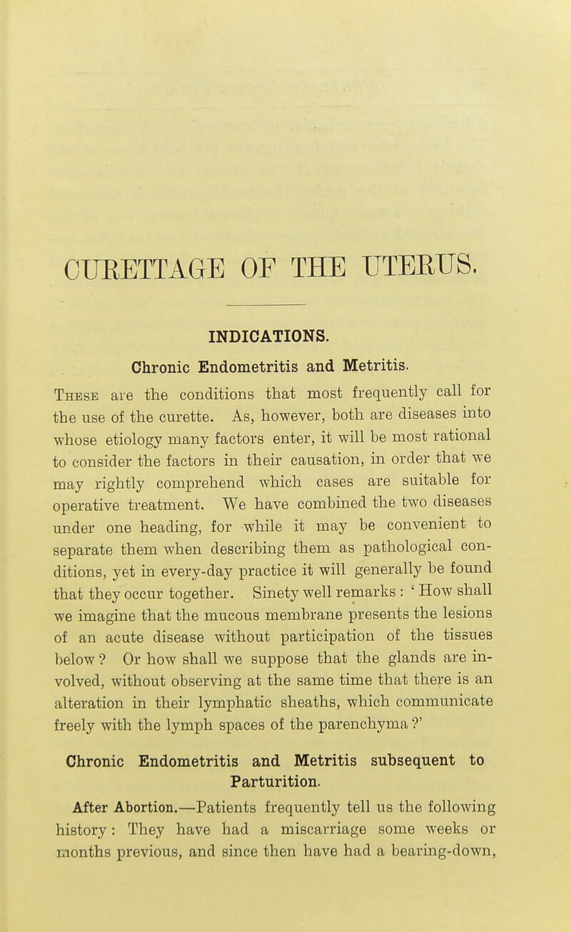 CURETTAGE OF THE UTERUS. INDICATIONS. Chronic Endometritis and Metritis. These are the conditions that most frequently call for the use of the curette. As, however, both are diseases into whose etiology many factors enter, it will be most rational to consider the factors in their causation, in order that we may rightly comprehend which cases are suitable for operative treatment. We have combined the two diseases under one heading, for while it may be convenient to separate them when describing them as pathological con- ditions, yet in every-day practice it will generally be found that they occur together. Sinety well remarks : ' How shall we imagine that the mucous membrane presents the lesions of an acute disease without participation of the tissues below ? Or how shall we suppose that the glands are in- volved, without observing at the same time that there is an alteration in their lymphatic sheaths, which communicate freely with the lymph spaces of the parenchyma ?' Chronic Endometritis and Metritis subsequent to Parturition. After Abortion.—Patients frequently tell us the following history: They have had a miscarriage some weeks or months previous, and since then have had a bearing-down,