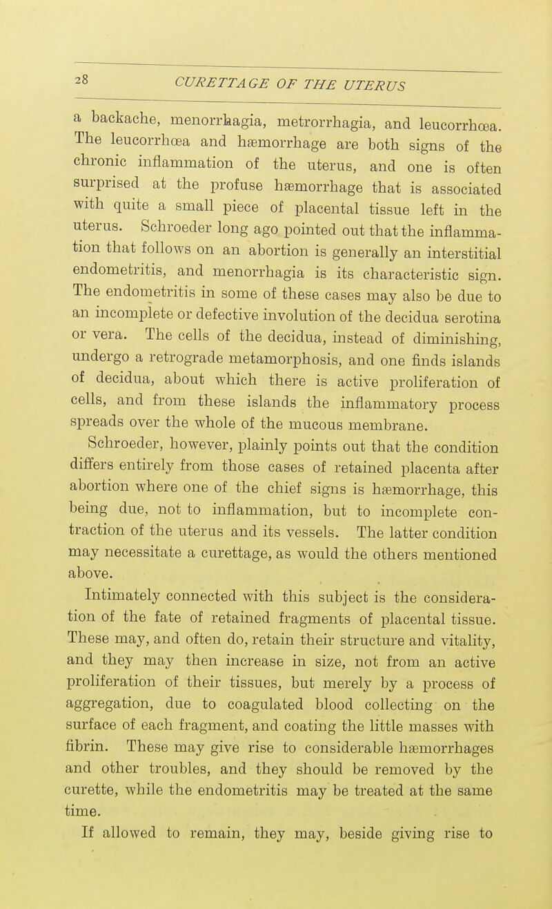 :8 a backache, Menorrhagia, metrorrhagia, and leucorrhoea. The leucorrhoea and hemorrhage are both signs of the chronic inflammation of the uterus, and one is often surprised at the profuse haemorrhage that is associated with quite a small piece of placental tissue left in the uterus. Schroeder long ago pointed out that the inflamma- tion that follows on an abortion is generally an interstitial endometritis, and Menorrhagia is its characteristic sign. The endometritis in some of these cases may also be due to an incomplete or defective involution of the decidua serotina or vera. The cells of the decidua, instead of diminishing, undergo a retrograde metamorphosis, and one finds islands of decidua, about which there is active proliferation of cells, and from these islands the inflammatory process spreads over the whole of the mucous membrane. Schroeder, however, plainly points out that the condition differs entirely from those cases of retained placenta after abortion where one of the chief signs is haemorrhage, this being due, not to inflammation, but to incomplete con- traction of the uterus and its vessels. The latter condition may necessitate a curettage, as would the others mentioned above. Intimately connected with this subject is the considera- tion of the fate of retained fragments of placental tissue. These may, and often do, retain their structure and vitality, and they may then increase in size, not from an active proliferation of their tissues, but merely by a process of aggregation, due to coagulated blood collecting on the surface of each fragment, and coating the little masses with fibrin. These may give rise to considerable haemorrhages and other troubles, and they should be removed by the curette, while the endometritis may be treated at tbe same time. If allowed to remain, they may, beside giving rise to