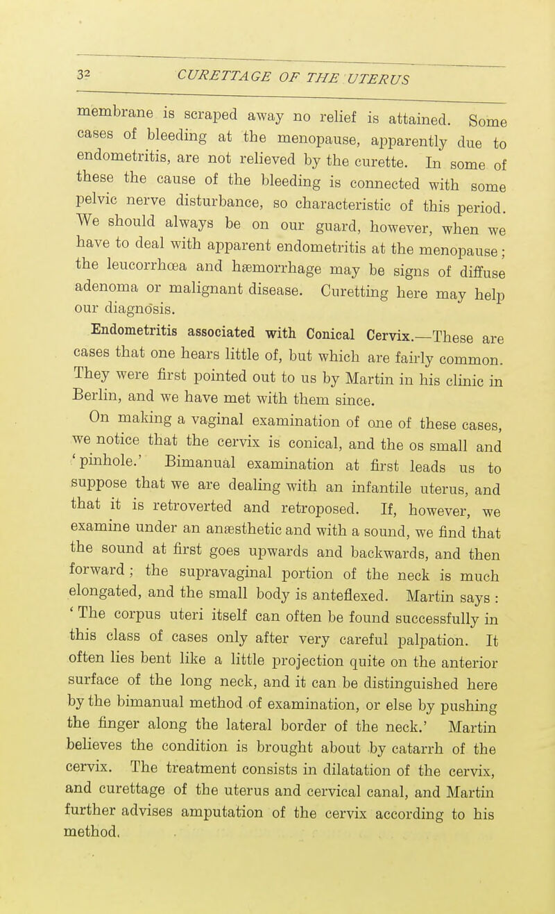 membrane is scraped away no relief is attained. Some cases of bleeding at the menopause, apparently due to endometritis, are not relieved by the curette. In some of these the cause of the bleeding is connected with some pelvic nerve disturbance, so characteristic of this period. We should always be on our guard, however, when we have to deal with apparent endometritis at the menopause; the leucorrhcea and haemorrhage may be signs of diffuse adenoma or malignant disease. Curetting here may help our diagnosis. Endometritis associated with Conical Cervix.—These are cases that one hears little of, but which are fairly common. They were first pointed out to us by Martin in his clinic in Berlin, and we have met with them since. On making a vaginal examination of one of these cases, we notice that the cervix is conical, and the os small and 'pinhole.' Bimanual examination at first leads us to suppose that we are dealing with an infantile uterus, and that it is retroverted and retroposed. If, however, we examine under an anaesthetic and with a sound, we find that the sound at first goes upwards and backwards, and then forward; the supravaginal portion of the neck is much elongated, and the small body is anteflexed. Martin says : ' The corpus uteri itself can often be found successfully in this class of cases only after very careful palpation. It often lies bent like a little projection quite on the anterior surface of the long neck, and it can be distinguished here by the bimanual method of examination, or else by pushing the finger along the lateral border of the neck.' Martin believes the condition is brought about by catarrh of the cervix. The treatment consists in dilatation of the cervix, and curettage of the uterus and cervical canal, and Martin further advises amputation of the cervix according to his method,