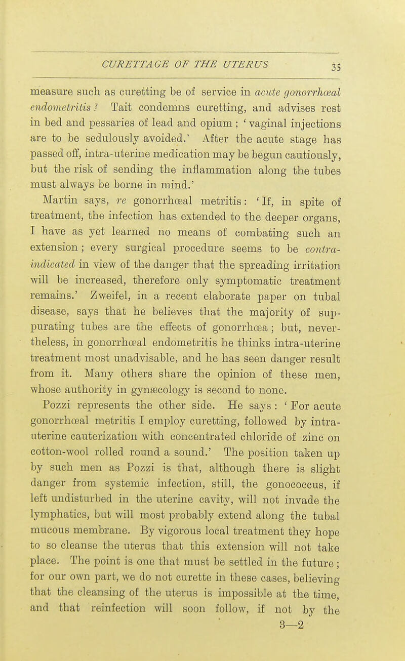 measure such as curetting be of service in acute gonorrheal endometritis ! Tait condemns curetting, and advises rest in bed and pessaries of lead and opium ; ' vaginal injections are to be sedulously avoided.' After the acute stage has passed off, intra-uterine medication may be begun cautiously, but the risk of sending the inflammation along the tubes must always be borne in mind.' Martin says, re gonorrheal metritis: 'If, in spite of treatment, the infection has extended to the deeper organs, I have as yet learned no means of combating such an extension; every surgical procedure seems to be contra- indicated in view of the danger that the spreading irritation will be increased, therefore only symptomatic treatment remains.' Zweifel, in a recent elaborate paper on tubal disease, says that he believes that the majority of sup- purating tubes are the effects of gonorrhoea; but, never- theless, in gonorrhceal endometritis he thinks intra-uterine treatment most unadvisable, and he has seen danger result from it. Many others share the opinion of these men, whose authority in gynecology is second to none. Pozzi represents the other side. He says : ' For acute gonorrhceal metritis I employ curetting, followed by intra- uterine cauterization with concentrated chloride of zinc on cotton-wool rolled round a sound.' The position taken up by such men as Pozzi is that, although there is slight danger from systemic infection, still, the gonococcus, if left undisturbed in the uterine cavity, will not invade the lymphatics, but will most probably extend along the tubal mucous membrane. By vigorous local treatment they hope to so cleanse the uterus that this extension will not take place. The point is one that must be settled in the future; for our own part, we do not curette in these cases, believing that the cleansing of the uterus is impossible at the time, and that reinfection will soon follow, if not by the 3—2 '