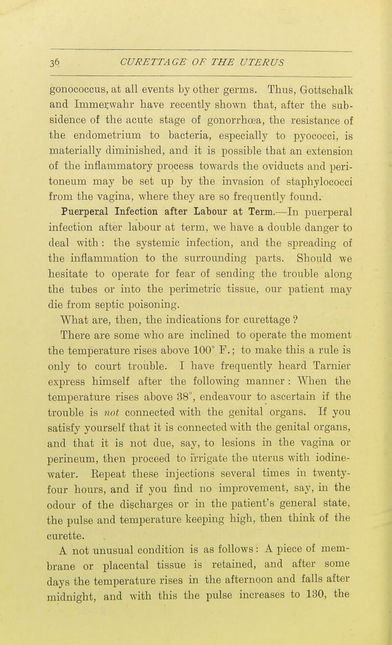 gonococcus, at all events by other germs. Thus, Gottschalk and Irnmetwahr have recently shown that, after the sub- sidence of the acute stage of gonorrhoea, the resistance of the endometrium to bacteria, especially to pyococci, is materially diminished, and it is possible that an extension of the inflammatory process towards the oviducts and peri- toneum may be set up by the invasion of staphylococci from the vagina, where they are so frequently found. Puerperal Infection after Labour at Term.—In puerperal infection after labour at term, we have a double danger to deal with : the systemic infection, and the spreading of the inflammation to the surrounding parts. Should we hesitate to operate for fear of sending the trouble along the tubes or into the perimetric tissue, our patient may die from septic poisoning. What are, then, the indications for curettage ? There are some who are inclined to operate the moment the temperature rises above 100° F.; to make this a rule is only to court trouble. I have frequently heard Tarnier express himself after the following manner : When the temperature rises above 38°, endeavour to ascertain if the trouble is not connected with the genital organs. If you satisfy yourself that it is connected with the genital organs, and that it is not due, say, to lesions in the vagina or perineum, then proceed to irrigate the uterus with iodine- water. Eepeat these injections several times in twenty- four hours, and if you find no improvement, say, in the odour of the discharges or in the patient's general state, the pulse and temperature keeping high, then think of the curette. A not unusual condition is as follows: A piece of mem- brane or placental tissue is retained, and after some days the temperature rises in the afternoon and falls after midnight, and with this the pulse increases to 130, the