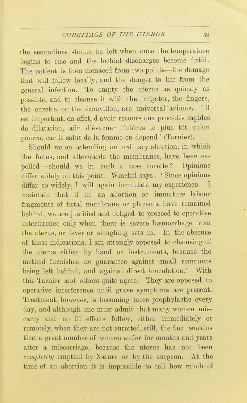 the secundines should be left when once the temperature begins to rise and the lochial discharges become foetid. The patient is then menaced from two points—the damage that will follow locally, and the danger to life from the general infection. To empty the uterus as quickly as possible, and to cleanse it with the irrigator, the fingers, the curette, or the ecouvillon, are universal axioms. ' II est important, en effet, d'avoir recours aux procedes rapides de dilatation, afin d'evacuer l'uterus le plus tot qu'on pourra, car le salut de la femme en depend' (Tarnier). Should we on attending an ordinary abortion, in which the fcetus, and afterwards the membranes, have been ex- pelled— should we in such a case curette? Opinions differ widely on this point. Winckel says : ' Since opinions differ so widely, I will again formulate my experience. I maintain that if in an abortion or immature labour fragments of foetal membrane or placenta have remained behind, we are justified and obliged to proceed to operative interference only when there is severe hemorrhage from the uterus, or fever or sloughing sets hi. In the absence of these indications, I am strongly opposed to cleansing of the uterus either by hand or instruments, because the method furnishes no guarantee against small remnants being left behind, and against direct inoculation.' With this Tarnier and others quite agree. They are opposed to operative interference until grave symptoms are present. Treatment, however, is becoming more prophylactic every clay, and although one must admit that many women mis- carry and no ill effects follow, either immediately or remotely, when they are not curetted, still, the fact remains that a great number of women suffer for months and years after a miscarriage, because the uterus has not been completely emptied by Nature or by the surgeon. At the time of an abortion it is impossible to tell how much of