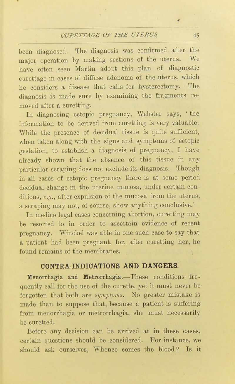 been diagnosed. The diagnosis was confirmed after the major operation by making sections of the uterus. We have often seen Martin adopt this plan of diagnostic curettage in cases of diffuse adenoma of the uterus, which he considers a disease that calls for hysterectomy. The diagnosis is made sure by examining the fragments re- moved after a curetting. In diagnosing ectopic pregnancy, Webster says, ' the information to be derived from curetting is very valuable. While the presence of decidual tissue is quite sufficient, when taken along with the signs and symptoms of ectopic gestation, to establish a diagnosis of pregnancy, I have already shown that the absence of this tissue in any particular scraping does not exclude its diagnosis. Though in all cases of ectopic pregnancy there is at some period decidual change in the uterine mucosa, under certain con- ditions, e.g., after expulsion of the mucosa from the uterus, a scraping may not, of course, show anything conclusive.' In medico-legal cases concerning abortion, curetting may be resorted to in order to ascertain evidence of recent pregnancy. Winckel was able in one such case to say that a patient had been pregnant, for, after curetting her, he found remains of the membranes. CONTRA INDICATIONS AND DANGERS. Menorrhagia and Metrorrhagia.—These conditions fre- quently call for the use of the curette, yet it must never be forgotten that both are symptoms. No greater mistake is made than to suppose that, because a patient is suffering from menorrhagia or metrorrhagia, she must necessarily be curetted. Before any decision can be arrived at in these cases, certain questions should be considered. For instance, we should ask ourselves, Whence comes the blood? Is it