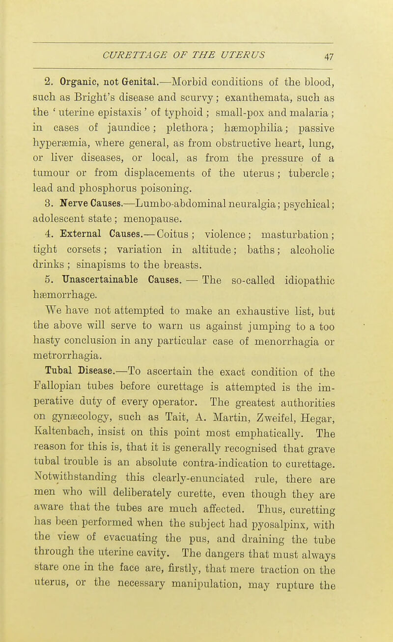 2. Organic, not Genital.-—Morbid conditions of the blood, such as Bright's disease and scurvy; exanthemata, such as the ' uterine epistaxis ' of typhoid ; small-pox and malaria ; in cases of jaundice; plethora; haemophilia; passive hyperemia, where general, as from obstructive heart, lung, or liver diseases, or local, as from the pressure of a tumour or from displacements of the uterus; tubercle; lead and phosphorus poisoning. 3. Nerve Causes.—Lumbo-abdominal neuralgia; psychical; adolescent state; menopause. 4. External Causes.— Coitus ; violence; masturbation; tight corsets; variation in altitude; baths; alcoholic drinks ; sinapisms to the breasts. 5. Unascertainable Causes. — The so-called idiopathic haemorrhage. We have not attempted to make an exhaustive list, but the above will serve to warn us against jumping to a too hasty conclusion in any particular case of menorrhagia or metrorrhagia. Tubal Disease.—To ascertain the exact condition of the Fallopian tubes before curettage is attempted is the im- perative duty of every operator. The greatest authorities on gynaecology, such as Tait, A. Martin, Zweifel, Hegar, Kaltenbach, insist on this point most emphatically. The reason for this is, that it is generally recognised that grave tubal trouble is an absolute contra-indication to curettage. Notwithstanding this clearly-enunciated rule, there are men who will deliberately curette, even though they are aware that the tubes are much affected. Thus, curetting has been performed when the subject had pyosalpinx, with the view of evacuating the pus, and draining the tube through the uterine cavity. The dangers that must always stare one in the face are, firstly, that mere traction on the uterus, or the necessary manipulation, may rupture the