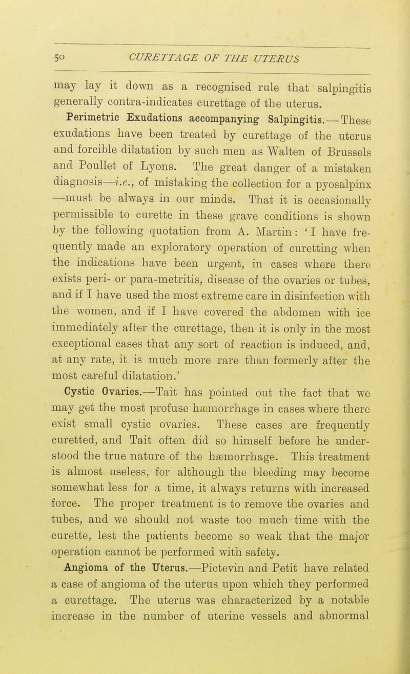 may lay it down as a recognised rule that salpingitis generally contra-indicates curettage of the uterus. Perimetric Exudations accompanying Salpingitis. — These exudations have been treated by curettage of the uterus and forcible dilatation by such men as Walten of Brussels and Poullet of Lyons. The great danger of a mistaken diagnosis—i.e., of mistaking the collection for a pyosalpinx —must be always in our minds. That it is occasionally permissible to curette in these grave conditions is shown by the following quotation from A. Martin: 'I have fre- quently made an exploratory operation of curetting when the indications have been urgent, in cases where there exists peri- or para-metritis, disease of the ovaries or tubes, and if I have used the most extreme care in disinfection with the women, and if I have covered the abdomen with ice immediately after the curettage, then it is only in the most exceptional cases that any sort of reaction is induced, and, at any rate, it is much more rare than formerly after the most careful dilatation.' Cystic Ovaries.—Tait has pointed out the fact that we may get the most profuse haemorrhage in cases where there exist small cystic ovaries. These cases are frequently curetted, and Tait often did so himself before he under- stood the true nature of the haemorrhage. This treatment is almost useless, for although the bleeding may become somewhat less for a time, it always returns with increased force. The proper treatment is to remove the ovaries and tubes, and we should not waste too much time with the curette, lest the patients become so weak that the major operation cannot be performed with safety. Angioma of the Uterus.—Pictevin and Petit have related a case of angioma of the uterus upon which they performed a curettage. The uterus was characterized by a notable increase in the number of uterine vessels and abnormal