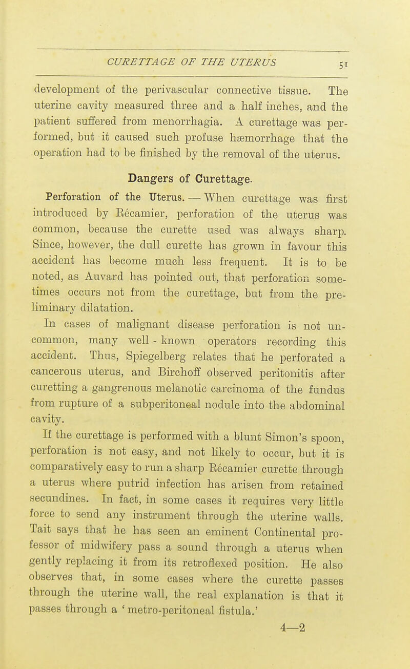 5' development of the perivascular connective tissue. The uterine cavity measured three and a half inches, and the patient suffered from menorrhagia. A curettage was per- formed, but it caused such profuse haemorrhage that the operation had to be finished by the removal of the uterus. Dangers of Curettage. Perforation of the Uterus. — When curettage was first introduced by Eecamier, perforation of the uterus was common, because the curette used was always sharp. Since, however, the dull curette has grown in favour this accident has become much less frequent. It is to be noted, as Auvard has pointed out, that perforation some- times occurs not from the curettage, but from the pre- liminary dilatation. In cases of malignant disease perforation is not un- common, many well - known operators recording this accident. Thus, Spiegelberg relates that he perforated a cancerous uterus, and Birchoff observed peritonitis after curetting a gangrenous melanotic carcinoma of the fundus from rupture of a subperitoneal nodule into the abdominal cavity. If the curettage is performed with a blunt Simon's spoon, perforation is not easy, and not likely to occur, but it is comparatively easy to run a sharp Recamier curette through a uterus where putrid infection has arisen from retained secundines. In fact, in some cases it requires very little force to send any instrument through the uterine walls. Tait says that he has seen an eminent Continental pro- fessor of midwifery pass a sound through a uterus when gently replacing it from its retroflexed position. He also observes that, in some cases where the curette passes through the uterine wall, the real explanation is that it passes through a 'metro-peritoneal fistula.' 4—2