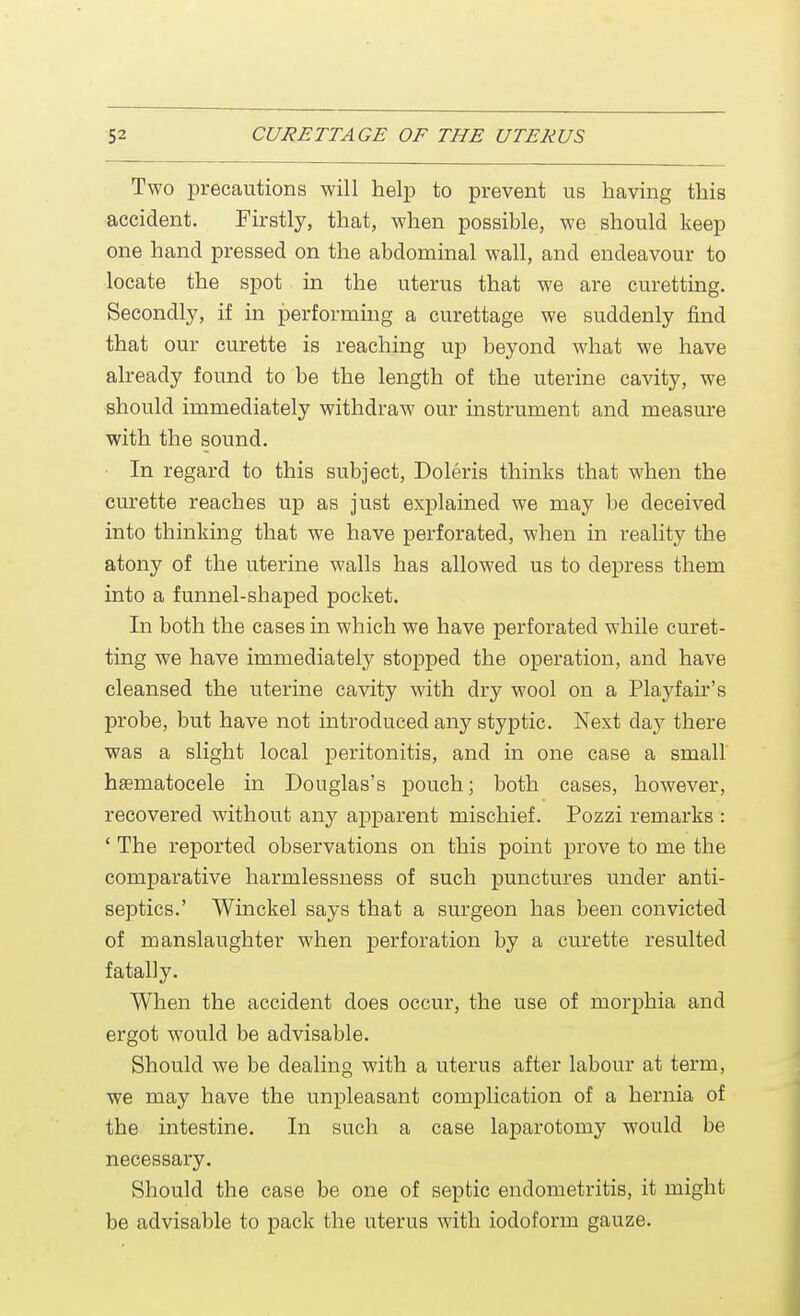 Two precautions will help to prevent us having this accident. Firstly, that, when possible, we should keep one hand pressed on the abdominal wall, and endeavour to locate the spot in the uterus that we are curetting. Secondly, if in performing a curettage we suddenly find that our curette is reaching up beyond what we have already found to be the length of the uterine cavity, we should immediately withdraw our instrument and measure with the sound. In regard to this subject, Doleris thinks that when the curette reaches up as just explained we may be deceived into thinking that we have perforated, when in reality the atony of the uterine walls has allowed us to depress them into a funnel-shaped pocket. In both the cases in which we have perforated while curet- ting we have immediately stopped the operation, and have cleansed the uterine cavity with dry wool on a Playfair's probe, but have not introduced any styptic. Next day there was a slight local peritonitis, and in one case a small hematocele in Douglas's pouch; both cases, however, recovered without any apparent mischief. Pozzi remarks : ' The reported observations on this point prove to me the comparative harmlessness of such punctures under anti- septics.' Winckel says that a surgeon has been convicted of manslaughter when perforation by a curette resulted fatally. When the accident does occur, the use of morphia and ergot would be advisable. Should we be dealing with a uterus after labour at term, we may have the unpleasant complication of a hernia of the intestine. In such a case laparotomy would be necessary. Should the case be one of septic endometritis, it might be advisable to pack the uterus with iodoform gauze.