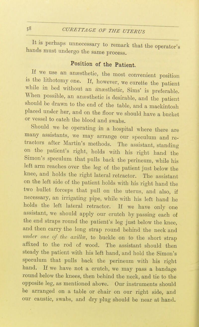 It is perhaps unnecessary to remark that the operator's hands must undergo the same process. Position of the Patient. If we use an anesthetic, the most convenient position is the lithotomy one. If, however, we curette the patient while m bed without an anesthetic, Sims' is preferable. When possible, an anesthetic is desirable, and the patient should be drawn to the end of the table, and a mackintosh placed under her, and on the floor we should have a bucket or vessel to catch the blood and swabs. Should we be operating in a hospital where there are many assistants, we may arrange our speculum and re- tractors after Martin's methods. The assistant, standing on the patient's right, holds with his right hand the Simon's speculum that pulls back the perineum, while his left arm reaches over the leg of the patient just below the knee, and holds the right lateral retractor. The assistant on the left side of the patient holds with his right hand the two bullet forceps that pull on the uterus, and also, if necessary, an irrigating pipe, while with his left hand he holds the left lateral retractor. If we have only one assistant, we should apply our crutch by passing each of the end straps round the patient's leg just below the knee, and then carry the long strap round behind the neck and under one of the axilla;, to buckle on to the short strap affixed to the rod of wood. The assistant should then steady the patient with his left hand, and hold the Simon's speculum that pulls back the perineum with his right hand. If we have not a crutch, we may pass a bandage round below the knees, then behind the neck, and tie to the opposite leg, as mentioned above. Our instruments should be arranged on a table or chair on our right side, and our caustic, swabs, and dry plug should be near at hand.