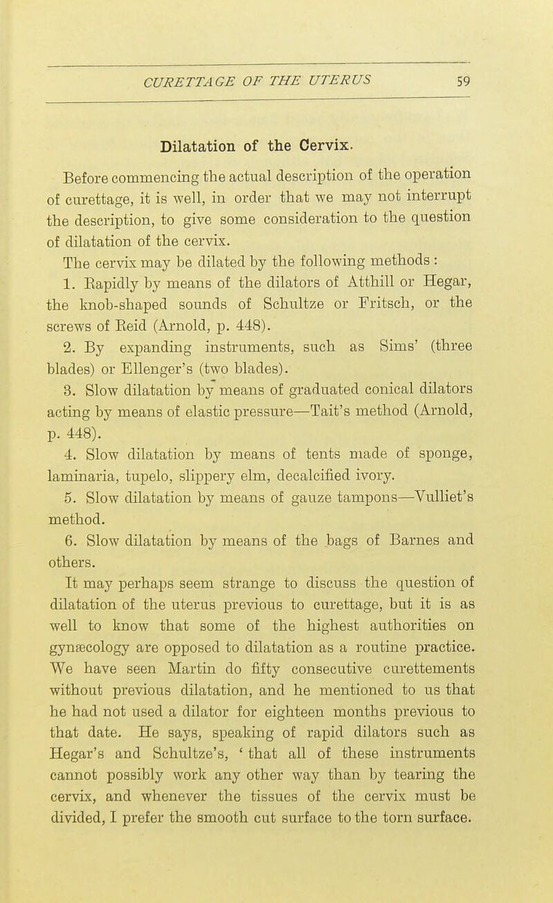 Dilatation of the Cervix. Before commencing the actual description of the operation of curettage, it is well, in order that we may not interrupt the description, to give some consideration to the question of dilatation of the cervix. The cervix may be dilated by the following methods : 1. Eapidly by means of the dilators of Atthill or Hegar, the knob-shaped sounds of Schultze or Fritsch, or the screws of Eeid (Arnold, p. 448). 2. By expanding instruments, such as Sims' (three blades) or Ellenger's (two blades). 3. Slow dilatation by means of graduated conical dilators acting by means of elastic pressure—Tait's method (Arnold, p. 448). 4. Slow dilatation by means of tents made of sponge, laminaria, tupelo, slippery elm, decalcified ivory. 5. Slow dilatation by means of gauze tampons—Vulliet's method. 6. Slow dilatation by means of the bags of Barnes and others. It may perhaps seem strange to discuss the question of dilatation of the uterus previous to curettage, but it is as well to know that some of the highest authorities on gynaecology are opposed to dilatation as a routine practice. We have seen Martin do fifty consecutive curettements without previous dilatation, and he mentioned to us that he had not used a dilator for eighteen months previous to that date. He says, speaking of rapid dilators such as Hegar's and Schultze's, ' that all of these instruments cannot possibly work any other way than by tearing the cervix, and whenever the tissues of the cervix must be divided, I prefer the smooth cut surface to the torn surface.