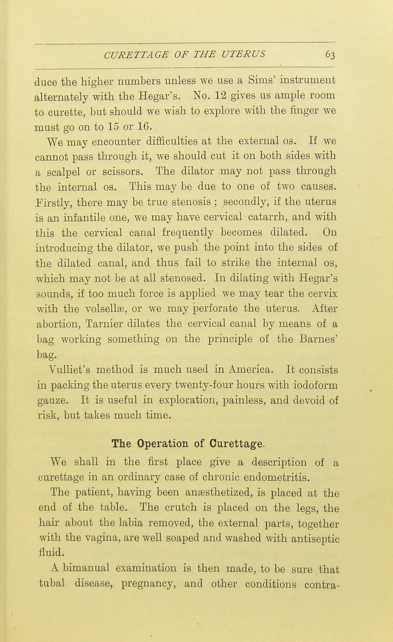 cluce the higher numbers unless we use a Sims' instrument alternately with the Hegar's. No. 12 gives us ample room to curette, but should we wish to explore with the finger we must go on to 15 or 16. We may encounter difficulties at the external os. If we cannot pass through it, we should cut it on both sides with a scalpel or scissors. The dilator may not pass through the internal os. This may be due to one of two causes. Firstly, there may be true stenosis ; secondly, if the uterus is an infantile one, we may have cervical catarrh, and with this the cervical canal frequently becomes dilated. On introducing the dilator, we push the point into the sides of the dilated canal, and thus fail to strike the internal os, which may not be at all stenosed. In dilating with Hegar's sounds, if too much force is applied we may tear the cervix with the volsellse, or we may perforate the uterus. After abortion, Tarnier dilates the cervical canal by means of a bag working something on the principle of the Barnes' bag. Vulliet's method is much used in America. It consists in packing the uterus every twenty-four hours with iodoform gauze. It is useful in exploration, painless, and devoid of risk, but takes much time. The Operation of Curettage. We shall in the first place give a description of a curettage in an ordinary case of chronic endometritis. The patient, having been anaesthetized, is placed at the end of the table. The crutch is placed on the legs, the hair about the labia removed, the external parts, together with the vagina, are well soaped and washed with antiseptic fluid. A bimanual examination is then made, to be sure that tubal disease, pregnancy, and other conditions contra-