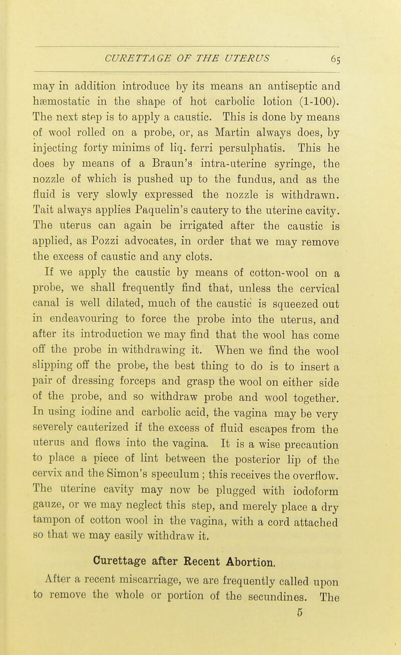 may in addition introduce by its means an antiseptic and hemostatic in the shape of hot carbolic lotion (1-100). The next step is to apply a caustic. This is done by means of wool rolled on a probe, or, as Martin always does, by injecting forty minims of liq. ferri persulphatis. This he does by means of a Braun's intra-uterine syringe, the nozzle of which is pushed up to the fundus, and as the fluid is very slowly expressed the nozzle is withdrawn. Tait always applies Paquelin's cautery to the uterine cavity. The uterus can again be irrigated after the caustic is applied, as Pozzi advocates, in order that we may remove the excess of caustic and any clots. If we apply the caustic by means of cotton-wool on a probe, we shall frequently find that, unless the cervical canal is well dilated, much of the caustic is squeezed out in endeavouring to force the probe into the uterus, and after its introduction we may find that the wool has come off the probe in withdrawing it. When we find the wool slipping off the probe, the best thing to do is to insert a pair of dressing forceps and grasp the wool on either side of the probe, and so withdraw probe and wool together. In using iodine and carbolic acid, the vagina may be very severely cauterized if the excess of fluid escapes from the uterus and flows into the vagina. It is a wise precaution to place a piece of lint between the posterior lip of the cervix and the Simon's speculum; this receives the overflow. The uterine cavity may now be plugged with iodoform gauze, or we may neglect this step, and merely place a dry tampon of cotton wool in the vagina, with a cord attached so that we may easily withdraw it. Curettage after Recent Abortion. After a recent miscarriage, we are frequently called upon to remove the whole or portion of the secundines. The 5