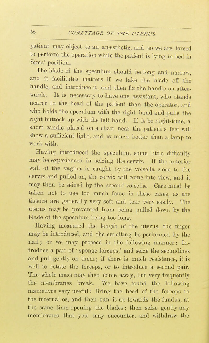 patient may object to an anesthetic, and so we are forced to perform the operation while the patient is lying in bed in Sims' position. The blade of the speculum should be long and narrow, and it facilitates matters if we take the blade off the handle, and introduce it, and then fix the handle on after- wards. It is necessary to have one assistant, who stands nearer to the head of the patient than the operator, and who holds the speculum with the right hand and pulls the right buttock up with the left hand. If it be night-time, a short candle placed on a chair near the patient's feet will show a sufficient light, and is much better than a lamp to work with. Having introduced the speculum, some little difficulty may be experienced in seizing the cervix. If the anterior wall of the vagina is caught by the volsella close to the cervix and pulled on, the cervix will come into view, and it may then be seized by the second volsella. Care must be taken not to use too much force in these cases, as the tissues are generally very soft and tear very easily. The uterus may be prevented from being pulled down by the blade of the speculum being too long. Having measured the length of the uterus, the finger may be introduced, and the curetting be performed by the nail; or we may proceed in the following manner: In- troduce a pair of ' sponge forceps,' and seize the secundines and pull gently on them; if there is much resistance, it is well to rotate the forceps, or to introduce a second pair. The whole mass may then come away, but very frequently the membranes break. We have found the following manoeuvre very useful: Bring the head of the forceps to the internal os, and then run it up towards the fundus, at the same time opening the blades; then seize gently any membranes that you may encounter, and withdraw the