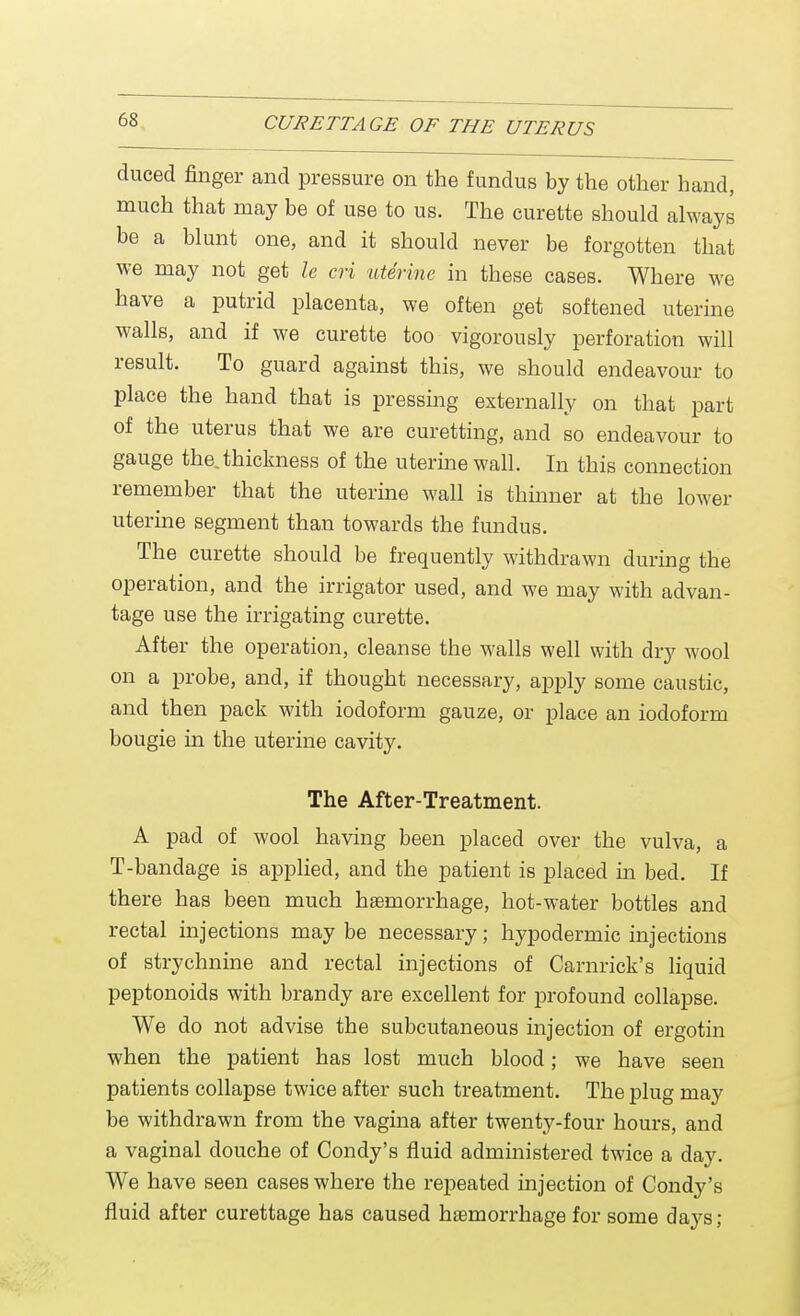 duced finger and pressure on the fundus by the other hand, much that may be of use to us. The curette should always be a blunt one, and it should never be forgotten that we may not get le cri uterine in these cases. Where we have a putrid placenta, we often get softened uterine walls, and if we curette too vigorously perforation will result. To guard against this, we should endeavour to place the hand that is pressing externally on that part of the uterus that we are curetting, and so endeavour to gauge the. thickness of the uterine wall. In this connection remember that the uterine wall is thinner at the lower uterine segment than towards the fundus. The curette should be frequently withdrawn during the operation, and the irrigator used, and we may with advan- tage use the irrigating curette. After the operation, cleanse the walls well with dry wool on a probe, and, if thought necessary, apply some caustic, and then pack with iodoform gauze, or place an iodoform bougie in the uterine cavity. The After-Treatment. A pad of wool having been placed over the vulva, a T-bandage is applied, and the patient is placed in bed. If there has been much haemorrhage, hot-water bottles and rectal injections may be necessary; hypodermic injections of strychnine and rectal injections of Carnriek's liquid peptonoids with brandy are excellent for profound collapse. We do not advise the subcutaneous injection of ergotin when the patient has lost much blood; we have seen patients collapse twice after such treatment. The plug may be withdrawn from the vagina after twenty-four hours, and a vaginal douche of Condy's fluid administered twice a day. We have seen cases where the repeated injection of Condy's fluid after curettage has caused haemorrhage for some days;