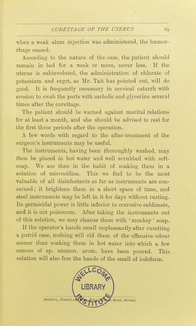 when a weak alum injection was administered, the haemor- rhage ceased. According to the nature of the case, the patient should remain in bed for a week or more, never less. If the uterus is subinvoluted, the administration of chlorate of potassium and ergot, as Mr. Tait has pointed out, will do good. It is frequently necessary in cervical catarrh with erosion to swab the parts with carbolic and glycerine several times after the curettage. The patient should be warned against marital relations for at least a month, and she should be advised to rest for the first three periods after the operation. A few words with regard to the after-treatment of the surgeon's instruments may be useful. The instruments, having been thoroughly washed, may then be placed in hot water and well scrubbed with soft- soap. We are then in the habit of soaking them in a solution of microcidine. This we find to be the most valuable of all disinfectants as far as instruments are con- cerned ; it brightens them in a short space of time, and steel instruments may be left in it for days without rusting. Its germicidal power is little inferior to corrosive sublimate, and it is not poisonous. After taking the instruments out of this solution, we may cleanse them with ' monkey ' soap. If the operator's hands smell unpleasantly after curetting a putrid case, nothing will rid them of the offensive odour sooner than soaking them in hot water into which a few ounces of sp. ammon. arom. have been poured. This solution will also free the hands of the smell of iodoform.