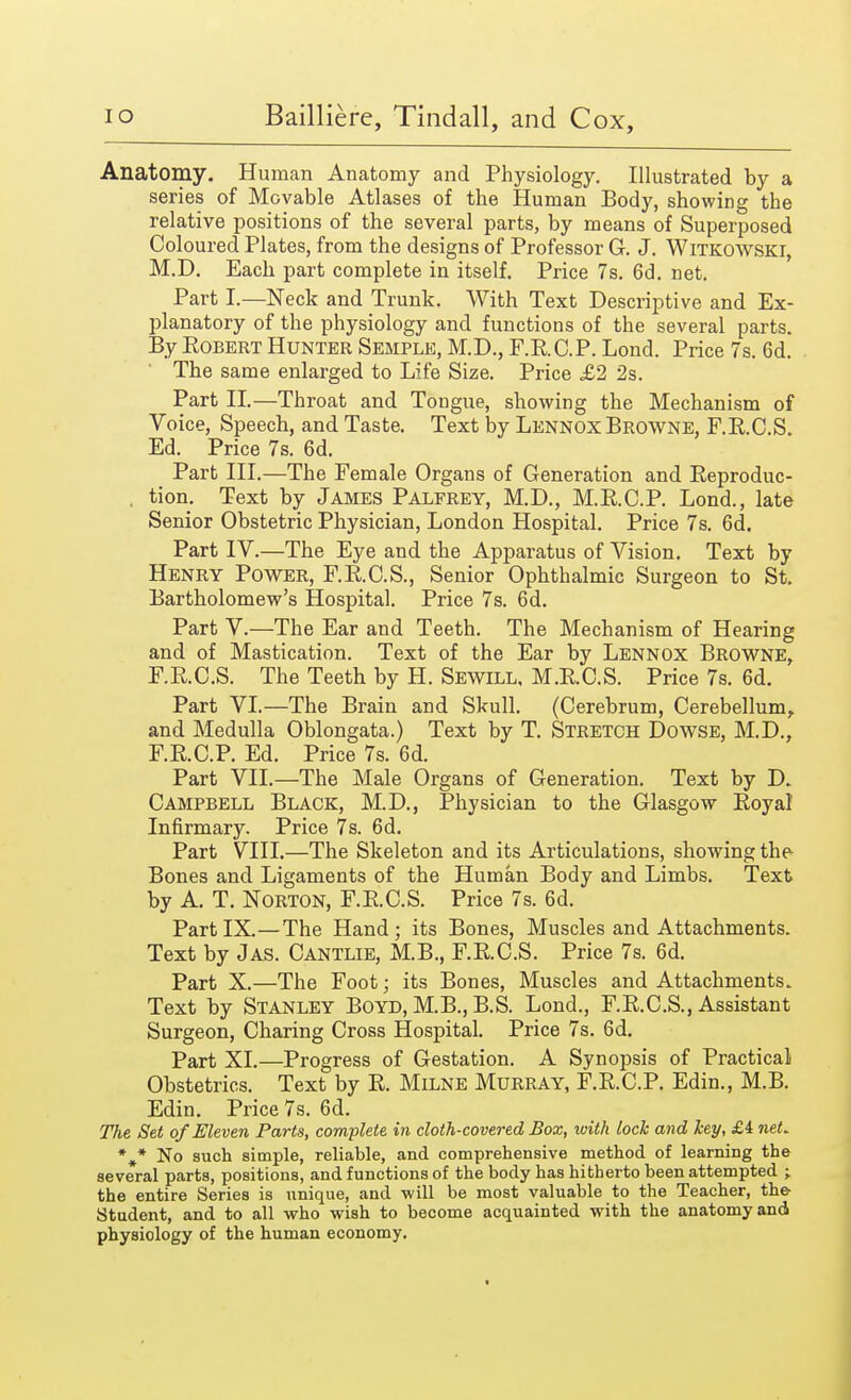 Anatomy. Human Anatomy and Physiology. Illustrated by a series of Movable Atlases of the Human Body, showing the relative positions of the several parts, by means of Superposed Coloured Plates, from the designs of Professor G. J. Witkowski, M.D. Each part complete in itself. Price 7s. 6d. net. Part I.—Neck and Trunk. With Text Descripti ve and Ex- planatory of the physiology and functions of the several parts. By Robert Hunter Semple, M.D., F.RC.P. Lond. Price 7s. 6d. The same enlarged to Life Size. Price £2 2s. Part II.—Throat and Tongue, showing the Mechanism of Voice, Speech, and Taste. Text by Lennox Browne, F.R.C.S. Ed. Price 7s. 6d. Part III.—The Female Organs of Generation and Reproduc- . tion. Text by James Palfrey, M.D., M.R.C.P. Lond., late Senior Obstetric Physician, London Hospital. Price 7s. 6d. Part IV.—The Eye and the Apparatus of Vision. Text by Henry Power, F.R.C.S., Senior Ophthalmic Surgeon to St. Bartholomew's Hospital. Price 7s. 6d. Part V.—The Ear and Teeth. The Mechanism of Hearing and of Mastication. Text of the Ear by Lennox Browne, F.R.C.S. The Teeth by H. Sewill, M.R.C.S. Price 7s. 6d. Part VI.—The Brain and Skull. (Cerebrum, Cerebellum, and Medulla Oblongata.) Text by T. Stretch Dowse, M.D., F.RC.P. Ed. Price 7s. 6d. Part VII.—The Male Organs of Generation. Text by D. Campbell Black, M.D., Physician to the Glasgow Royal Infirmary. Price 7s. 6d. Part VIII.—The Skeleton and its Articulations, showing the- Bones and Ligaments of the Human Body and Limbs. Text by A. T. Norton, F.R.C.S. Price 7s. 6d. PartIX.—The Hand; its Bones, Muscles and Attachments. Text by Jas. Cantlie, M.B., F.R.C.S. Price 7s. 6d. Part X.—The Foot; its Bones, Muscles and Attachments. Text by Stanley Boyd, M.B., B.S. Lond., F.R.C.S., Assistant Surgeon, Charing Cross Hospital. Price 7s. 6d. Part XI.—Progress of Gestation. A Synopsis of Practical Obstetrics. Text by R. Milne Murray, F.RC.P. Edin., M.B. Edin. Price 7s. 6d. The Set of Eleven Parts, complete in cloth-covered Box, with lock and key, £i net* %* No such simple, reliable, and comprehensive method of learning the several parts, positions, and functions of the body has hitherto been attempted ; the entire Series is unique, and will be most valuable to the Teacher, the Student, and to all who wish to become acquainted with the anatomy and physiology of the human economy.