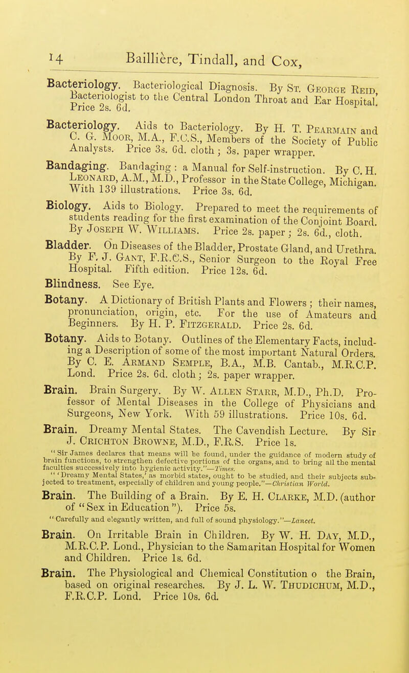 Bacteriology. Bacteriological Diagnosis. By St. George Reid Bacteriologist to the Central London Throat and Ear Hospital! JrricG 2s. 6tl, Bacteriology. Aids to Bacteriology. By H. T. Pearmain and C. G. Moor, M.A, F.C.S, Members of the Society of Public Analysts. Price 3s. Gd. cloth ■ 3s. paper wrapper. Bandaging. Bandaging : a Manual for Self-instruction. By C H w °,N^ ™' M>D-' Profess°r ^ the State College, Michigan! With 139 illustrations. Price 3s. 6d. Biology. Aids to Biology. Prepared to meet the requirements of students reading for the first examination of the Conjoint Board By Joseph W. Williams. Price 2s. paper; 2s. 6d., cloth. Bladder. On Diseases of the Bladder, Prostate Gland, and Urethra. By F.J. Gant, F.R.C.S., Senior Surgeon to the Royal Free Hospital. Fifth edition. Price 12s. 6d. Blindness. See Eye. Botany. A Dictionary of British Plants and Flowers ; their names, pronunciation, origin, etc. For the use of Amateurs and Beginners. By H. P. Fitzgerald. Price 2s. 6d. Botany. Aids to Botany. Outlines of the Elementary Facts, includ- ing a Description of some of the most important Natural Orders. By C. E. Armand Semple, B.A., M.B. Cantab., M.R.C.P. Lond. Price 2s. 6d. cloth; 2s. paper wrapper. Brain. Brain Surgery. By W. Allen Starr, M.D., Ph.D. Pro- fessor of Mental Diseases in the College of Physicians and Surgeons, New York. With 59 illustrations. Price 10s. 6d. Brain. Dreamy Mental States. The Cavendish Lecture. By Sir J. Crichton Browne, M.D., F.R.S. Price Is. Sir James declares that means will be found, under the guidance of modern study of brain functions, to strengthen defective portions of the organs, and to bring all the mental faculties successively into hygienic activity.—Times. 'Dreamy Mental States,' as morbid states, ought to be studied, and their subjects sub- jected to treatment, especially of children and young people.—Christian World. Brain. The Building of a Brain. By E. H. Clarke, M.D. (author of Sex in Education ). Price 5s. Carefully and elegantly written, and full of sound physiology.—Lancet. Brain. On Irritable Brain in Children. By W. H. Day, M.D., M.R.C.P. Lond., Physician to the Samaritan Hospital for Women and Children. Price Is. 6d. Brain. The Physiological and Chemical Constitution o the Brain, based on original researches. By J. L. W. Thudichum, M.D., F.R.C.P. Lond. Price 10s. 6d.