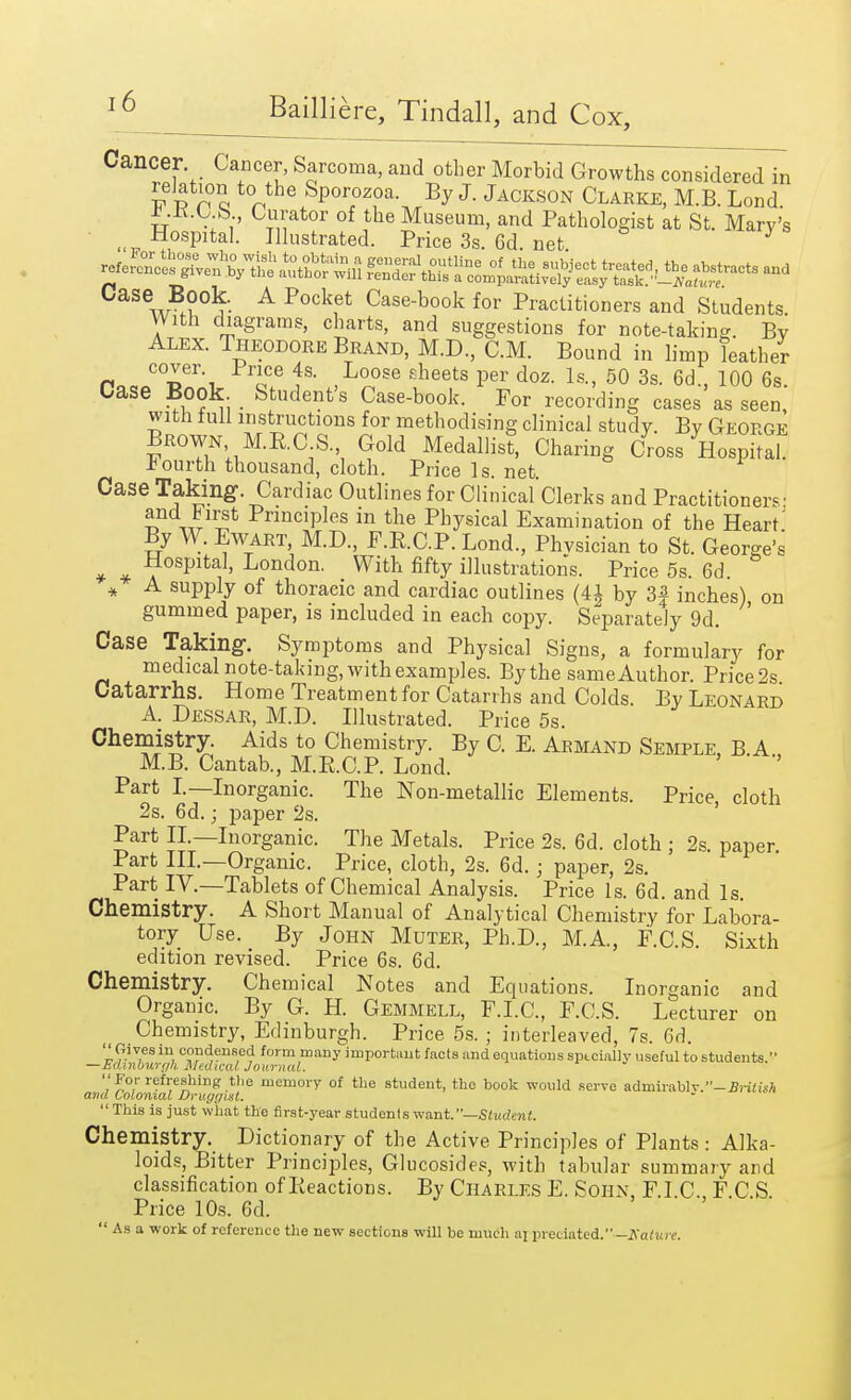 Cancer Cancer, Sarcoma, and other Morbid Growths considered in relation to the Sporozoa. By J. Jackson Clarke, M.B. Lond Jt..K.C S, Curator of the Museum, and Pathologist at St. Mary's t Hospital. Illustrated. Price 3s. 6d net Case Book. A Pocket Case-book for Practitioners and Students. With diagrams, charts, and suggestions for note-taking. By Alex. Theodore Brand, M.D, CM. Bound in limp leather n„flCT' ™e fs- ,L°ose £heets per doz. Is., 50 3s. 6d., 100 6s. Case Book Student's Case-book. For recording cases as seen with lull instructions for methodising clinical study. By George Brown M.E.C S. Gold Medallist, Charing Cross Hospital fourth thousand, cloth. Price Is. net. Case Taking. Cardiac Outlines for Clinical Clerks and Practitioners' and First Principles in the Physical Examination of the Heart' By W Ewart M.D., F.E.C.P. Lond, Physician to St. George's * * ^0SPlfcf. London. With fifty illustrations. Price 5s. 6d. * A supply of thoracic and cardiac outlines (4| by 3| inches) on gummed paper, is included in each copy. Separately 9d. Case Taking-. Symptoms and Physical Signs, a formulary for medical note-taking, with examples. By the same Author. Price 2s Catarrhs. Home Treatment for Catarrhs and Colds By Leonard A. Dessar, M.D. Illustrated. Price 5s. Chemistry. Aids to Chemistry. By C. E. Armand Semple B A M.B. Cantab, M.RC.P. Lond. ' ' '' Part I.—Inorganic. The Non-metallic Elements. Price, cloth 2s. 6d.; paper 2s. Part II.—Inorganic. The Metals. Price 2s. 6d. cloth ; 2s. paper Part III.—Organic. Price, cloth, 2s. 6d.; paper, 2s. Part IV.—Tablets of Chemical Analysis. Price Is. 6d. and Is Chemistry. A Short Manual of Analytical Chemistry for Labora- tory Use. By John Muter, Ph.D., M.A, F.C.S. Sixth edition revised. Price 6s. 6d. Chemistry. Chemical Notes and Equations. Inorganic and Organic. By G. H. Gemmell, F.I.C, F.C.S. Lecturer on Chemistry, Edinburgh. Price 5s. ; interleaved, 7s. 6d. Oaves in condensed form many important facts and equations specially useful to students. —Edinburgh Medical Journal. For refreshing the memory of the student, the book would serve admirablv.-£i-i«isA and Colonial Druygixt.  This is just what the first-year students want.—Student. Chemistry. Dictionary of the Active Principles of Plants : Alka- loids, Bitter Principles, Glucosides, with tabular summary and classification of Reactions. By Charles E. Sohn, F.I.C, F.C S. Price 10s. 6d.  As a work of reference the new sections will be much a] predated.—Katun.