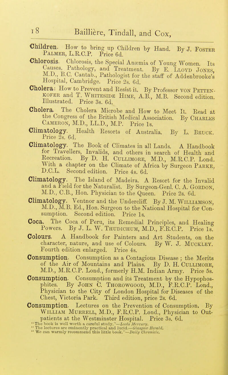 Children. How to bring up Children by Hand. By J. Foster Palmer, L.R.C.P. Price 6d. Chlorosis. Chlorosis, the Special Anaemia of Young Women. Its Causes, Pathology, and Treatment. By E. Lloyd Jones, M.D., B.C. Cantab., Pathologist for the staff of Addenbrooke's Hospital, Cambridge. Price 2s. 6d. Cholera: How to Prevent and Resist it. By Professor VON Petten- kofer and T. Whiteside Hime, A.B., M.B. Second edition. Illustrated. Price 3s. 6d. Cholera. The Cholera Microbe and How to Meet It. Read at the Congress of the British Medical Association. By Charles Cameron, M.D., LL.D., M.P. Price Is. Climatology. Health Resorts of Australia. By L. Bruce. Price 2s. 6d. Climatology. The Book of Climates in all Lands. A Handbook for Travellers, Invalids, and others in search of Health and Recreation. By D. H. Cullimore, M.D., M.R.C.P. Lond. With a chapter on the Climate of Africa by Surgeon Parke, D.C.L. Second edition. Price 4s. 6d. Climatology. The Island of Madeira. A Resort for the Invalid and a Field for the Naturalist. By Surgeon-Genl. C. A. GORDON, M.D., C.B., Hon. Physician to the Queen. Price 2s. 6d. Climatology. Ventnor and the Undercliff. By J. M. Williamson, M.D., M.B. Ed., Hon. Surgeon to the National Hospital for Con- sumption. Second edition. Price Is. Coca. The Coca of Peru, its Remedial Principles, and Healing Powers. By J. L. W. Thudichltm, M.D., F.R.C.P. Price Is. Colours. A Handbook for Painters and Art Students, on the character, nature, and use of Colours. By W. J. MuCKLEY. Fourth edition enlarged. Price 4s. Consumption. Consumption as a Contagious Disease ; the Merits of the Air of Mountains and Plains. By D. H. Cullimore, M.D., M.R.C.P. Lond., formerly H.M. Indian Army. Price 5s. Consumption. Consumption and its Treatment by the Hypophos- phites. By John C. Thorowgood, M.D., F.R.C.P. Lond., Physician to the City of London Hospital for Diseases of the Chest, Victoria Park. Third edition, price 2s. 6d. Consumption. Lectures on the Prevention of Consumption. By William Murrell, M.D., F.R.C.P. Lond., Physician to Out- patients at the Westminster Hospital. Price 3s. 6d. The book is well worth a careful study.—Leeds Mercury.  The lectures are eminently practical and lucid.—Glasgow Herald.  Wo can warmly recommend this little book.—Daily Chronicle.