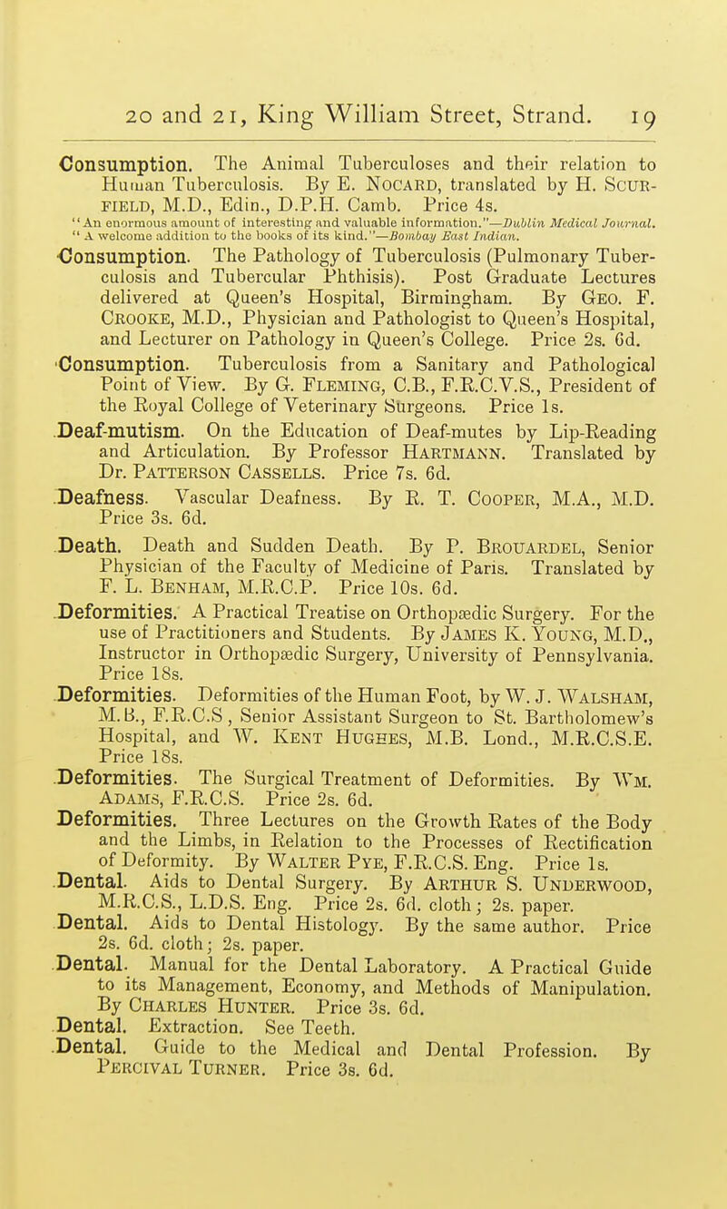 Consumption. The Animal Tuberculoses and their relation to Human Tuberculosis. By E. NoCARD, translated by H. Scur- field, M.D., Edin., D.P.H. Camb. Price 4s. An enormous amount of interesting- and valuable information.—Dublin Medical Journal.  A welcome addition to the books of its kind.—Bombay East Indian. ■Consumption. The Pathology of Tuberculosis (Pulmonary Tuber- culosis and Tubercular Phthisis). Post Graduate Lectures delivered at Queen's Hospital, Birmingham. By Geo. F. Crooke, M.D., Physician and Pathologist to Queen's Hospital, and Lecturer on Pathology in Queen's College. Price 2s. Gd. Consumption. Tuberculosis from a Sanitary and Pathological Point of View. By G. Fleming, C.B., F.R.C.V.S., President of the Eoyal College of Veterinary Surgeons. Price Is. Deaf-mutism. On the Education of Deaf-mutes by Lip-Reading and Articulation. By Professor Hartmann. Translated by Dr. Patterson Cassells. Price 7s. 6d. Deafness. Vascular Deafness. By R. T. Cooper, M.A., M.D. Price 3s. 6d. Death. Death and Sudden Death. By P. Brouardel, Senior Physician of the Faculty of Medicine of Paris. Translated by F. L. Benham, M.R.C.P. Price 10s. 6d. Deformities. A Practical Treatise on Orthopaedic Surgery. For the use of Practitioners and Students. By James K. Young, M.D., Instructor in Orthopaedic Surgery, University of Pennsylvania. Price 18s. Deformities. Deformities of the Human Foot, by W. J. Walsham, M. B., F.R.C.S, Senior Assistant Surgeon to St. Bartholomew's Hospital, and W. Kent Hughes, M.B. Lond., M.R.C.S.E. Price 18s. .Deformities. The Surgical Treatment of Deformities. By Wm. Adams, F.R.C.S. Price 2s. 6d. Deformities. Three Lectures on the Growth Rates of the Body and the Limbs, in Relation to the Processes of Rectification of Deformity. By Walter Pye, F.R.C.S. Eng. Price Is. Dental. Aids to Dental Surgery. By Arthur S. Underwood, M.R.C.S., L.D.S. Eng. Price 2s. 6d. cloth; 2s. paper. Dental. Aids to Dental Histology. By the same author. Price 2s. 6d. cloth; 2s. paper. Dental. Manual for the Dental Laboratory. A Practical Guide to its Management, Economy, and Methods of Manipulation. By Charles Hunter. Price 3s. 6d. Dental. Extraction. See Teeth. .Dental. Guide to the Medical and Dental Profession. By Percival Turner. Price 3s. 6d.