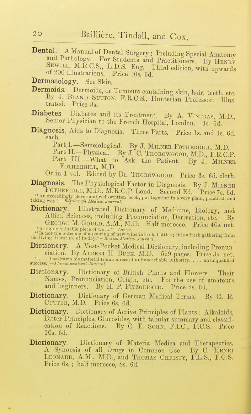 ox. Dental. A Manual of Dental Surgery : Including Special Anatomy and Pathology. For Students and Practitioners. By Henry nfoanLuM^?--S-' L?'S- En* Third edition, wit/upwards ol 200 illustrations. Price 10s. 6d. Dermatology. See Skin. Dermoids. Dermoids, or Tumours containing skin, hair, teeth, etc By J Bland Sutton, F.B.C.S, Hunterian Professor. Illus- trated. Price 3s. Diabetes. Diabetes and its Treatment. By A. Vintras MD Senior Physician to the French Hospital, London. Is. 6d. ' '' Diagnosis, Aids to Diagnosis. Three Parts. Price Is. and Is 6d each. Part I— Semeiological. By J. Milner Fothergill. M.D. Part II.—Physical. By J. C. Thorowgood, M.D., F.R C P Part III.—What to Ask the Patient. By J. Milner Fothergill, M.D. Or in 1 vol. Edited by Dr. Thorowgood. Price 3?. 6d. cloth. Diagnosis. The Physiological Factor in Diagnosis. By J. Milner Fothergill, M.D.. M.B.C.P. Lond. Second Ed. Price 7s 6d takW wwB dl#J7 iCl6T well-written book, put together in a very plain, practical, and taking way. —Edinburgh Medical Journal. Dictionary. Illustrated Dictionary of Medicine, Biology, and Allied Sciences, including Pronunciation, Derivation, etc By George M. Gould, A.M., M.D. Half morocco. Price 40s. net.  A highly valuable piece of work.— LmicH. Is not the outcome of a pouring of new wine into old bottles; it is afresh gathering from the living literature of to-day.*'—British Medical Journal. Dictionary. A Vest-Pocket Medical Dictionary, including Pronun- ciation. By Albert H. Buck, M.D. 529 pa»es. Price 3s. net. . . . has drawn his material from sources of unimpeachable authority. . . . an unqualified success. —Pharmaceutical Journal. Dictionary. Dictionary of British Plants and Flowers. Their Names, Pronunciation, Origin, etc. For the use of amateurs and beginners. By H. P. Fitzgerald. Price 2s. 6d. Dictionary. Dictionary of German Medical Terms. By G. B. Cutter, M.D. Price 6s. 6d. Dictionary. Dictionary of Active Principles of Plants : Alkaloids, Bitter Principles, Glucosides, with tabular summary and classifi- cation of Inactions. By C. E. Sohn, F.I.C., F.C.S. Price 10s. 6d. Dictionary. Dictionary of Materia Medica and Therapeutics. A Synopsis of all Drugs in Common Use. By C. Henri Leonard, A.M., M.D., and Thomas Christy, F.L.S., F.C.S. Price Gs.; half morocco, 8s. 6d.