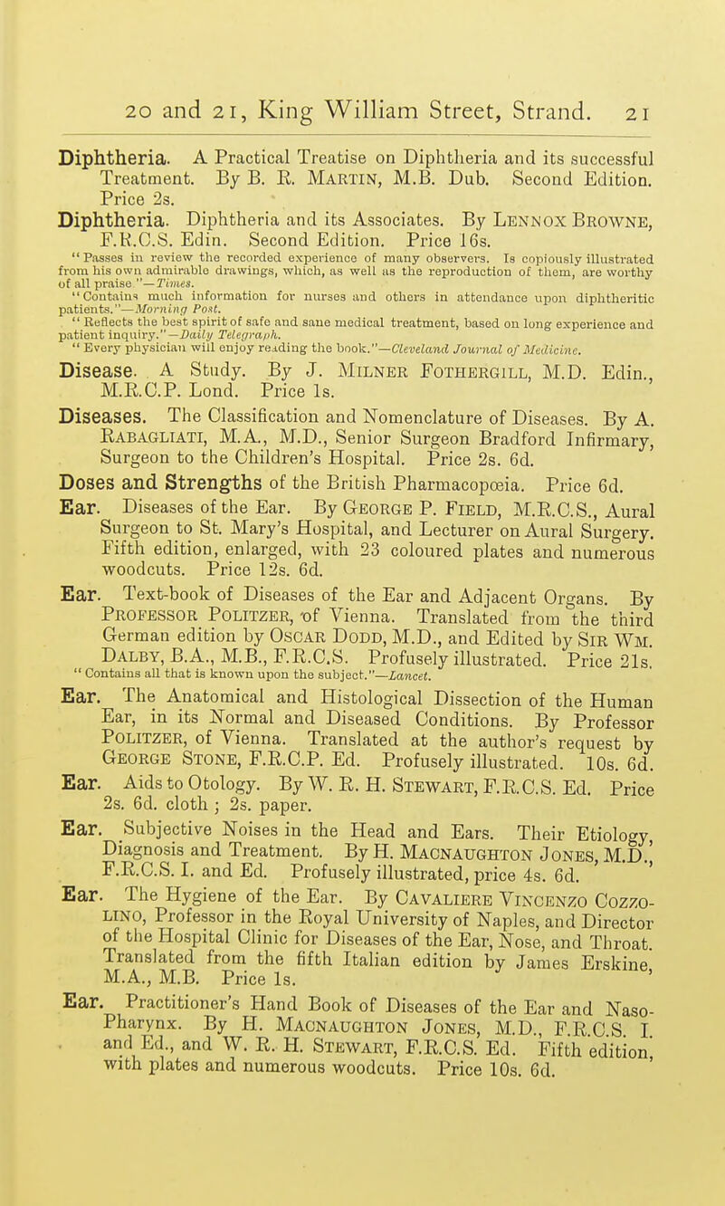 Diphtheria. A Practical Treatise on Diphtheria and its successful Treatment. By B. R. Martin, M.B. Dub. Second Edition. Price 2s. Diphtheria. Diphtheria and its Associates. By Lennox Browne, F.R.C.S. Edin. Second Edition. Price 16s. Passes in review the recorded experience of many observers. Is copiously illustrated from his own admirablo drawings, which, as well as the reproduction of them, are worthy of all praise —Times. Contains much information for nurses and others in attendance upon diphtheritic patients.—Morning Po.it.  Reflects the best spirit of safe and sane medical treatment, based on long experience and patient inquiry.— Daily Telegraph.  Every physician will enjoy reading the book.—Cleveland Journal of Medicine. Disease. A Study. By J. Milner Fothergill. M.D. Edin., M.R.C.P. Lond. Price Is. Diseases. The Classification and Nomenclature of Diseases. By A. Rabagliati, M.A., M.D., Senior Surgeon Bradford Infirmary, Surgeon to the Children's Hospital. Price 2s. 6d. Doses and Strengths of the British Pharmacopoeia. Price 6d. Ear. Diseases of the Ear. By George P. Field, M.R.C.S., Aural Surgeon to St. Mary's Hospital, and Lecturer on Aural Surgery. Fifth edition, enlarged, with 23 coloured plates and numerous woodcuts. Price 12s. 6d. Ear. Text-book of Diseases of the Ear and Adjacent Organs. By Professor Politzer, -of Vienna. Translated from the third German edition by Oscar Dodd, M.D., and Edited by Sir Wm Dalby, B.A., M.B., F.R.C.S. Profusely illustrated. Price 21s!  Contains all that is known upon the subject.—Lancet. Ear. The Anatomical and Histological Dissection of the Human Ear, in its Normal and Diseased Conditions. By Professor Politzer, of Vienna. Translated at the author's request by George Stone, F.R.C.P. Ed. Profusely illustrated. 10s. 6d. Ear. Aids to Otology. By W. R. H. Stewart, F.R. C.S. Ed. Price 2s. 6d. cloth; 2s. paper. Ear. Subjective Noises in the Head and Ears. Their Etiology, Diagnosis and Treatment. By H. Macnaughton Jones, M.D.] F.R.C.S. I. and Ed. Profusely illustrated, price 4s. 6d. Ear. The Hygiene of the Ear. By Cavaliere Vincenzo Cozzo- lino, Professor in the Royal University of Naples, and Director of the Hospital Clinic for Diseases of the Ear, Nose, and Throat. Translated from the fifth Italian edition by James Erskine M.A., M.B. Price Is. Ear. Practitioner's Hand Book of Diseases of the Ear and Naso- pharynx. By H. Macnaughton Jones, M.D, FRCS I and Ed., and W. R. H. Stewart, F.R.C.S. Ed. Fifth edition^ with plates and numerous woodcuts. Price 10s. 6d.