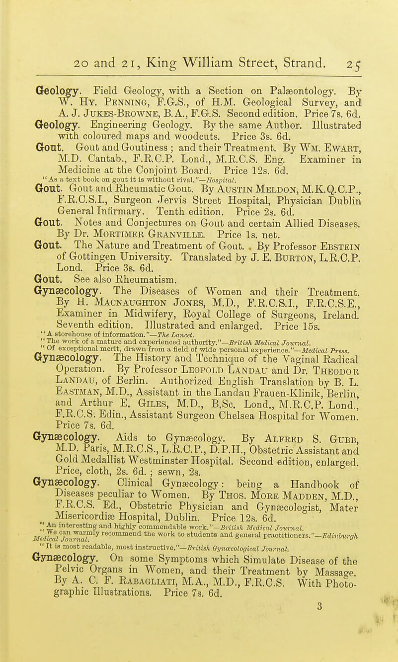 Geology. Field Geology, with a Section on Palaeontology. By W. Hy. Penning, F.G.S., of H.M. Geological Survey, and A. J. Jukes-Browne, B. A., F.G.S. Second edition. Price 7s. 6d. Geology. Engineering Geology. By the same Author. Illustrated with coloured maps and woodcuts. Price 3s. 6d. Gout. Gout and Goutiness ; and their Treatment. By Wm. Ewart, M.D. Cantab., F.RC.P. Bond., M.E.C.S. Eng. Examiner in Medicine at the Conjoint Board. Price 12s. 6d. As a text book on gout it is without rival.—Hospital. Gout. Gout and Eheumatic Gout. By AUSTIN Meldon, M.K.Q.C.P., F.R.C.S.I., Surgeon Jervis Street Hospital, Physician Dublin General Infirmary. Tenth edition. Price 2s. 6d. Gout. Notes and Conjectures on Gout and certain Allied Diseases. By Dr. Mortimer Granville. Price Is. net. Gout. The Nature and Treatment of Gout. , By Professor Ebstein of Gottingen University. Translated by J. E. Burton, L.R.C.P. Lond. Price 3s. 6d. Gout. See also Rheumatism. Gynaecology. The Diseases of Women and their Treatment. By H. Macnaughton Jones, M.D., F.R.C.S.I., F.R.C.S.E., Examiner in Midwifery, Royal College of Surgeons, Ireland. Seventh edition. Illustrated and enlarged. Price 15s. '1A storehouse of information.—The Lancet. '« i?6 work of a mature and experienced authority.—British Medical Journal. Of exceptional merit, drawn from a field of wide personal experience.—Medical Press Gynaecology. The History and Technique of the Vaginal Radical Operation. By Professor Leopold Landau and Dr. Theodor Landau, of Berlin. Authorized English Translation by B. L. Eastman, M.D., Assistant in the Landau Frauen-Klinik, Berlin, and Arthur E. Giles, M.D., B.Sc. Lond., M.R.C.P. Lond., F.R.C.S. Edin., Assistant Surgeon Chelsea Hospital for Women. Price 7s. 6d. Gynaecology. Aids to Gynaecology. By Alfred S. Gubb, M.D. Paris, M.R.C.S., L.R.C.P., D.P.H., Obstetric Assistant and Gold Medallist Westminster Hospital. Second edition, enlarged. Price, cloth, 2s. 6d. ; sewn, 2s. Gynaecology. Clinical Gynecology: being a Handbook of Diseases peculiar to Women. By Thos. More Madden, M.D., F.R.C.S. Ed., Obstetric Physician and Gynaecologist, Mater Misericordiae Hospital, Dublin. Price 12s. 6d.  4? interesting and highly commendable work.-British Medical Journal. MedicaljfvJnat>ly recommeud the work to students and general practitioners.—Edinburgh  It is most readable, most instructive.—British Gynecological Journal. Gynaecology. On some Symptoms which Simulate Disease of the Pelvic Organs in Women, and their Treatment by Massage By A. C. F. Rabagliati, M.A., M.D., F.R.C.S. With Photo- graphic Illustrations. Price 7s. 6d. 3