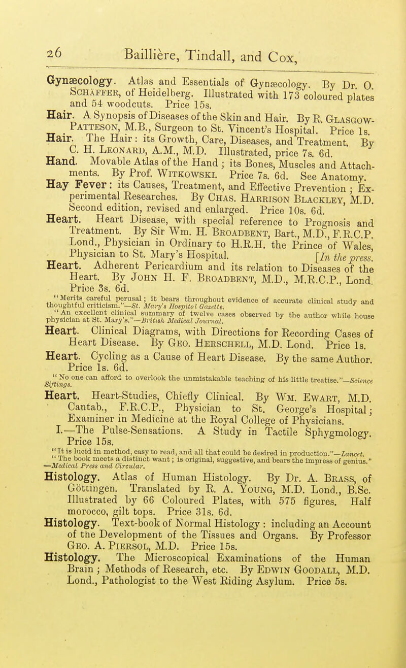 Gynaecology. Atlas and Essentials of Gynaecology. By Dr 0 Schaffer, of Heidelberg. Illustrated with 173 coloured plates and 54 woodcuts. Price 15s. Hair. A Synopsis of Diseases of the Skin and Hair. By R GlasgoW- Patteson, M.B., Surgeon to St. Vincent's Hospital. Price Is Hair. The Hair: its Growth, Care, Diseases, and Treatment. By C. H. Leonard, AM., M.D. Illustrated, price 7s. 6d Hand. Movable Atlas of the Hand j its Bones, Muscles and Attach- ments. By Prof. Witkowski. Price 7s. 6d. See Anatomy. Hay Fever: its Causes, Treatment, and Effective Prevention ; Ex- perimental Researches. By Chas. Harrison Blackley, M.D. Second edition, revised and enlarged. Price 10s. 6d. Heart. Heart Disease, with special reference to Prognosis and Treatment. By Sir Wm. H. Broadbent, Bart., M.D., F.R.C.P Lond., Physician in Ordinary to H.R.H. the Prince of Wales] Physician to St. Mary's Hospital. [In the press. Heart. Adherent Pericardium and its relation to Diseases of the Heart. By John H. F. Broadbent, M.D., M.R.C.P., Lond Price 3s. 6d. Merits careful perusal; it bears throughout evidence of accurate clinical study and thoughtful criticism.—St. Mary's Hospital Gazette. An excellent clinical summary of twelve cases observed by the author while house physician at St. Mary's.—BHUsh Medical Journal. Heart. Clinical Diagrams, with Directions for Recording Cases of Heart Disease. By Geo. Uerschell, M.D. Lond. Price Is. Heart. Cycling as a Cause of Heart Disease. By the same Author. Price Is. 6d.  No one can afford to overlook the unmistakable teaching of his little treatise. Science Siftings. Heart. Heart-Studies, Chiefly Clinical. By Wm. Ewart, M.D. Cantab., F.R.C.P., Physician to St. George's Hospital- Examiner in Medicine at the Royal College of Physicians. I.—The Pulse-Sensations. A Study in Tactile Sphygmology. Price 15 s. I' It is lucid in method, easy to read, and all that could be desired in production.—lancet. ' The book meets a distinct want; is original, suggestive, and bears the impress of genius. —Medical Press and Circular. Histology. Atlas of Human Histology. By Dr. A. Brass, of Gotungen. Translated by R. A. Young, M.D. Lond., B.Sc. Illustrated by 66 Coloured Plates, with 575 figures. Half morocco, gilt tops. Price 31s. 6d. Histology. Text-book of Normal Histology : including an Account of the Development of the Tissues and Organs. By Professor Geo. A. Piersol, M.D. Price 15s. Histology. The Microscopical Examinations of the Human Brain ; Methods of Research, etc. By Edwin Goodall, M.D. Lond., Pathologist to the West Riding Asylum. Price 5s.