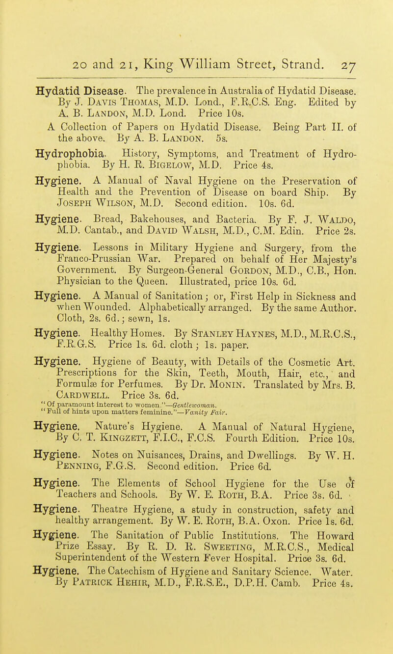 Hydatid Disease. The prevalence in Australia of Hydatid Disease. By J. Davis Thomas, M.D. Lond., F.R.C.S. Eng. Edited by A. B. Landon, M.D. Lond. Price 10s. A Collection of Papers on Hydatid Disease. Being Part II. of the above. By A. B. Landon. 5s. Hydrophobia. History, Symptoms, and Treatment of Hydro- phobia. By H. R. Bigelow, M.D. Price 4s. Hygiene. A Manual of Naval Hygiene on the Preservation of Health and the Prevention of Disease on board Ship. By Joseph Wilson, M.D. Second edition. 10s. 6d. Hygiene. Bread, Bakehouses, and Bacteria. By F. J. Waldo, M.D. Cantab., and David Walsh, M.D., CM. Edin. Price 2s. Hygiene. Lessons in Military Hygiene and Surgery, from the Franco-Prussian War. Prepared on behalf of Her Majesty's Government. By Surgeon-General Gordon, M.D., C.B., Hon. Physician to the Queen. Illustrated, price 10s. 6d. Hygiene. A Manual of Sanitation; or, First Help in Sickness and when Wounded. Alphabetically arranged. By the same Author. Cloth, 2s. 6d.; sewn, Is. Hygiene. Healthy Homes. By Stanley Haynes, M.D., M.R.C.S., F.R.G.S. Price Is. 6d. cloth; Is. paper. Hygiene. Hygiene of Beauty, with Details of the Cosmetic Art. Prescriptions for the Skin, Teeth, Mouth, Hair, etc., and Formulae for Perfumes. By Dr. Monin. Translated by Mrs. B. Card well. Price 3s. 6d.  Of paramount interest to women.—Gentlewoman. Full of hints upon matters feminine.—Vanity Fair. Hygiene. Nature's Hygiene. A Manual of Natural Hygiene, By C. T. Kingzett, F.I.C., F.C.S. Fourth Edition. Price 10s. Hygiene. Notes on Nuisances, Drains, and Dwellings. By W. H. Penning, F.G.S. Second edition. Price 6d. Hygiene. The Elements of School Hygiene for the Use of Teachers and Schools. By W. E. Roth, B.A. Price 3s. 6d. • Hygiene. Theatre Hygiene, a study in construction, safety and healthy arrangement. By W. E. Roth, B.A. Oxon. Price Is. 6d. Hygiene. The Sanitation of Public Institutions. The Howard Prize Essay. By R. D. R. Sweeting, M.R.C.S., Medical Superintendent of the Western Fever Hospital. Price 3s. 6d. Hygiene. The Catechism of Hygiene and Sanitary Science. Water. By Patrick Hehir, M.D., F.R.S.E., D.P.H. Camb. Price 4s.