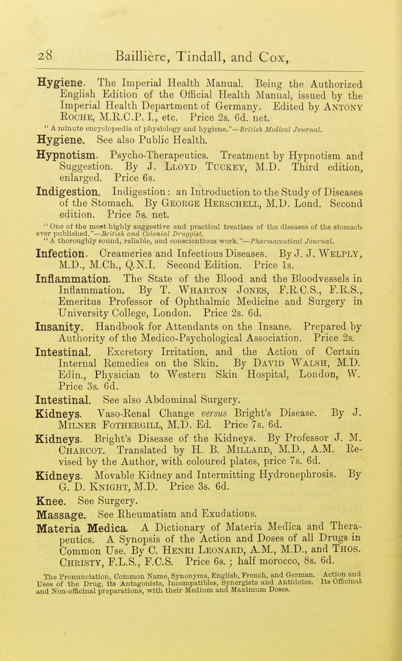 Hygiene. The Imperial Health Manual. Being the Authorized English Edition of the Official Health Manual, issued by the Imperial Health Department of Germany. Edited by Antony Roche, M.R.C.P. I., etc. Price 2s. 6d. net.  A minute encyclopaedia of physiology and hygiene.—British Medical Journal. Hygiene. See also Public Health. Hypnotism. Psycho-Therapeutics. Treatment by Hypnotism and Suggestion. By J. Lloyd Tuckey, M.D. Third edition, enlarged. Price 6s. Indigestion. Indigestion: an Introduction to the Study of Diseases of the Stomaeh. By George Herschell, M.D. Lond. Second edition. Price 5s. net.  One of the most highly suggestive and practical treatises of the diseases of the stomach ever published.—British and Colonial Druggist. A thoroughly sound, reliable, and conscientious work.—Pharmaceutical Journal. Infection. Creameries and Infectious Diseases. By J. J. Welply, M.D., M.Ch., Q.N.I. Second Edition. Price Is. Inflammation. The State of the Blood and the Bloodvessels in Inflammation. By T. Wharton Jones, F.R.C.S., F.R.S., Emeritus Professor of Ophthalmic Medicine and Surgery in University College, London. Price 2s. 6d. Insanity. Handbook for Attendants on the Insane. Prepared by Authority of the Medico-Psychological Association. Price 2s. Intestinal. Excretory Irritation, and the Action of Certain Internal Remedies on the Skin. By David Walsh, M.D. Edin., Physician to Western Skin Hospital, London, W. Price 3s. 6d. Intestinal. See also Abdominal Surgery. Kidneys. Vaso-Renal Change versus Bright's Disease. By J. Milner Fothergill, M.D. Ed. Price 7s. 6d. Kidneys. Bright's Disease of the Kidneys. By Professor J. M. Charcot. Translated by H. B. Millard, M.D., A.M. Re- vised by the Author, with coloured plates, price 7s. 6d. Kidneys. Movable Kidney and Intermitting Hydronephrosis. By G. D. Knight, M.D. Price 3s. 6d. Knee. See Surgery. Massage. See Rheumatism and Exudations. Materia Medica. A Dictionary of Materia Medica and Thera- peutics. A Synopsis of the Action and Doses of all Drugs in Common Use. By C. Henri Leonard, AM., M.D., and Thos. Christy, F.L.S., F.C.S. Price 6s. ; half morocco, 8s. 6d. The Pronunciation, Common Name, Synonyms, English, French, and German. Action and Uses of the Drug, its Antagonists, Incompatibles, Synergists and Antidotes. Its Officinal and Non-officinal preparations, with their Medium and Maximum Doses.