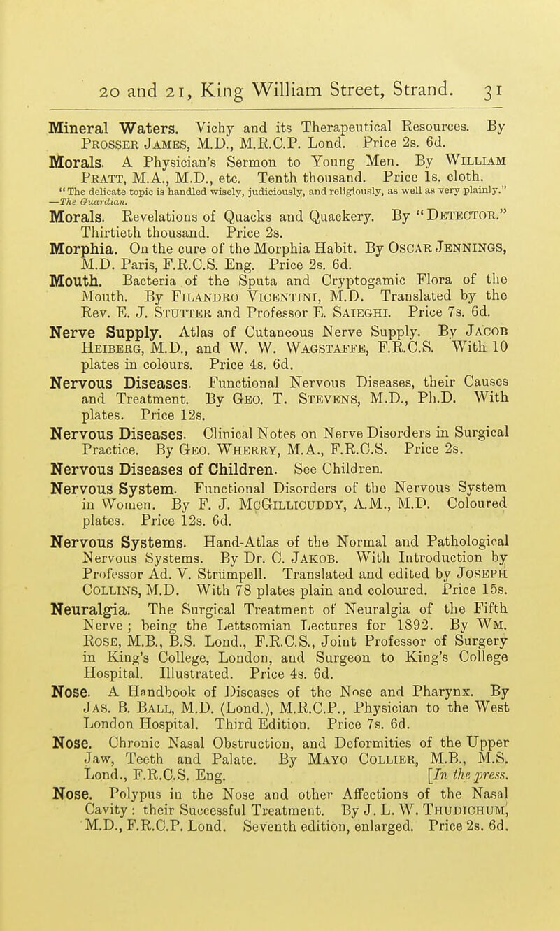 Mineral Waters. Vichy and its Therapeutical Resources. By Prosper James, M.D., M.E.C.P. Lond. Price 2s. 6d. Morals. A Physician's Sermon to Young Men. By William Pratt, M.A., M.D., etc. Tenth thousand. Price Is. cloth. The delicate topic is handled wisely, judiciously, and religiously, as well as very plainly. —The Guardian. Morals. Revelations of Quacks and Quackery. By  Detector. Thirtieth thousand. Price 2s. Morphia. On the cure of the Morphia Habit. By Oscar Jennings, M.D. Paris, F.R.C.S. Eng. Price 2s. 6d. Mouth. Bacteria of the Sputa and Oyptogamic Flora of the Mouth. By Filandro Vicentini, M.D. Translated by the Rev. E. J. Stutter and Professor E. Saieghi. Price 7s. 6d. Nerve Supply. Atlas of Cutaneous Nerve Supply. Bv Jacob Heiberg, M.D., and W. W. Wagstaefe, F.R.C.S. With 10 plates in colours. Price 4s. 6d. Nervous Diseases. Functional Nervous Diseases, their Causes and Treatment. By Geo. T. Stevens, M.D., Ph.D. With plates. Price 12s. Nervous Diseases. Clinical Notes on Nerve Disorders in Surgical Practice. By Geo. Wherry, M.A., F.R.C.S. Price 2s. Nervous Diseases of Children. See Children. Nervous System. Functional Disorders of the Nervous System in Women. By F. J. McGillicuddy, AM., M.D. Coloured plates. Price 12s. 6d. Nervous Systems. Hand-Atlas of the Normal and Pathological Nervous Systems. By Dr. C. Jakob. With Introduction by Professor Ad. V. Strumpell. Translated and edited by Joseph Collins, M.D. With 78 plates plain and coloured. Price 15s. Neuralgia. The Surgical Treatment of Neuralgia of the Fifth Nerve; being the Lettsomian Lectures for 1892. By Wl. Rose, M.B., B.S. Lond., F.R.C.S., Joint Professor of Surgery in King's College, London, and Surgeon to King's College Hospital. Illustrated. Price 4s. 6d. Nose. A Handbook of Diseases of the Nose and Pharynx. By Jas. B. Ball, M.D. (Lond.), M.R.C.P., Physician to the West London Hospital. Third Edition. Price 7s. 6d. Nose. Chronic Nasal Obstruction, and Deformities of the Upper Jaw, Teeth and Palate. By Mayo Collier, M.B., M.S. Lond., F.R.C.S. Eng. [In the press. Nose. Polypus iu the Nose and other Affections of the Nasal Cavity : their Successful Treatment. By J. L. W. Thudichum, M.D., F.R.C.P. Lond. Seventh edition, enlarged. Price 2s. 6d.